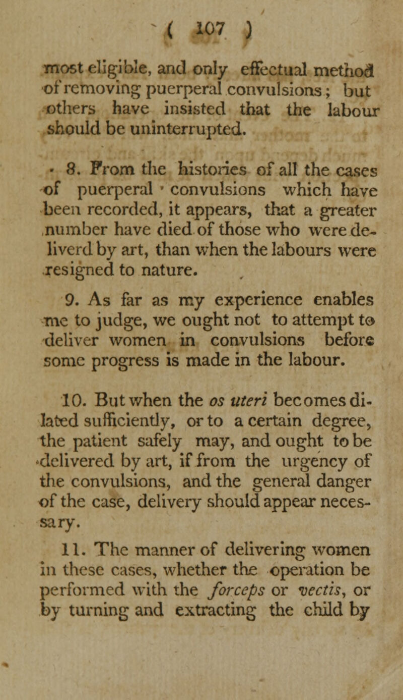 most eligible, and only effectual method of removing puerperal convulsions; but others have insisted that the labour should be uninterrupted. • 8. Prom the histories of all the cases of puerperal ■ convulsions which have been recorded, it appears, that a greater number have died of those who werede- liverd by art, than when the labours were resigned to nature. 9. As far as my experience enables mc to judge, we ought not to attempt to deliver women in convulsions before some progress is made in the labour. 10. But when the os uteri becomes di- lated sufficiently, or to a certain degree, the patient safely may, and ought to be delivered by art, if from the urgency of the convulsions, and the general danger of the case, delivery should appear neces- sary. 11. The manner of delivering women in these cases, whether the operation be performed with the forceps or vectis, or by turning and extracting the child by
