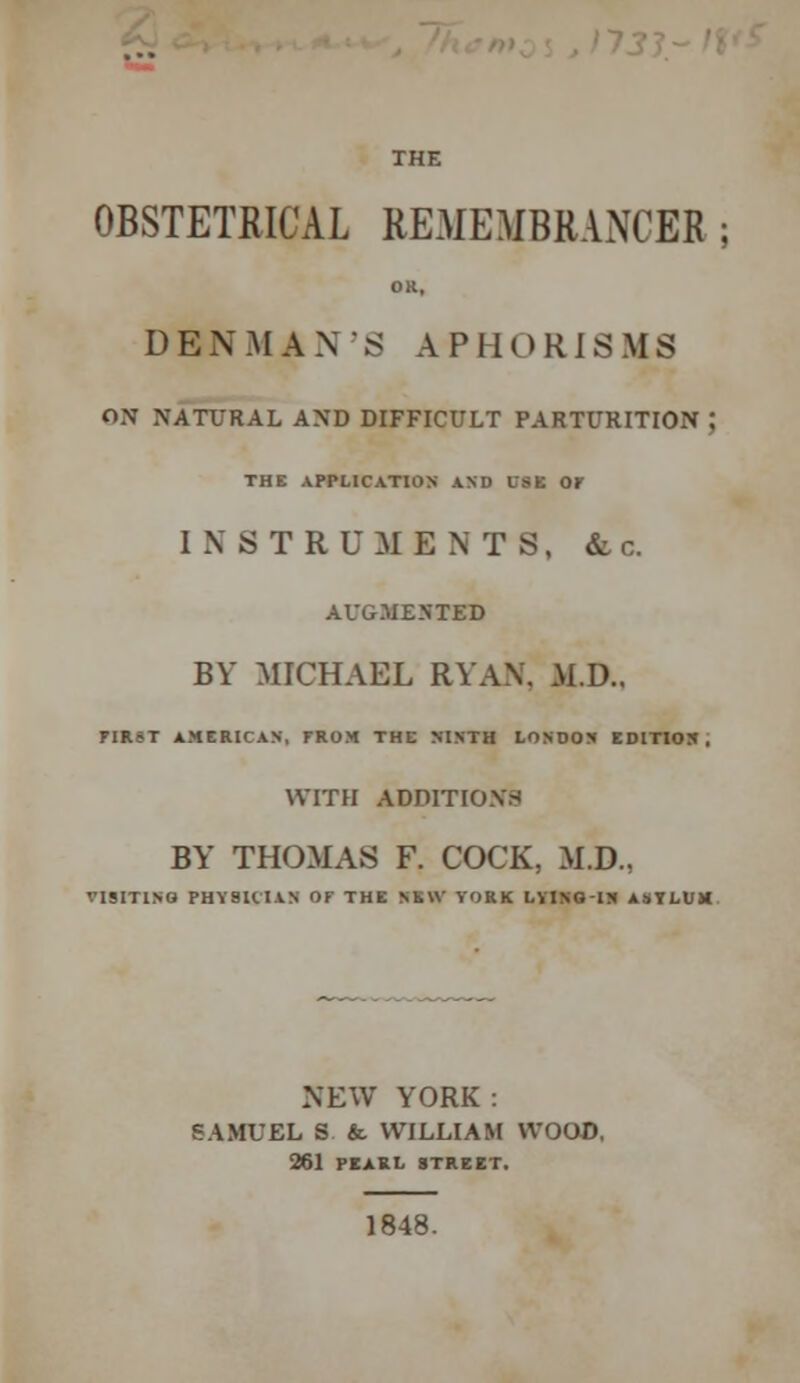 173 J ~ n*s THE OBSTETRICAL REMEMBRANCER ; OK, DENMAN'S APHORISMS ON NATURAL AND DIFFICULT PARTURITION ; THE APPLICATION AND CSK Or INSTRUMENTS, & c. AUGMENTED BY MICHAEL RYAN, M.D.. FIRST AMERICAN. FROM THE NINTH LONDON EDITION , WITH ADDITIONS BY THOMAS F. COCK, M.D., VISITING PHYSICIAN OF THE NEW YORK LY1NQIN ASYLUM. NEW YORK: SAMUEL S & WILLIAM WOOD, 261 PEARL STREET. 1848.