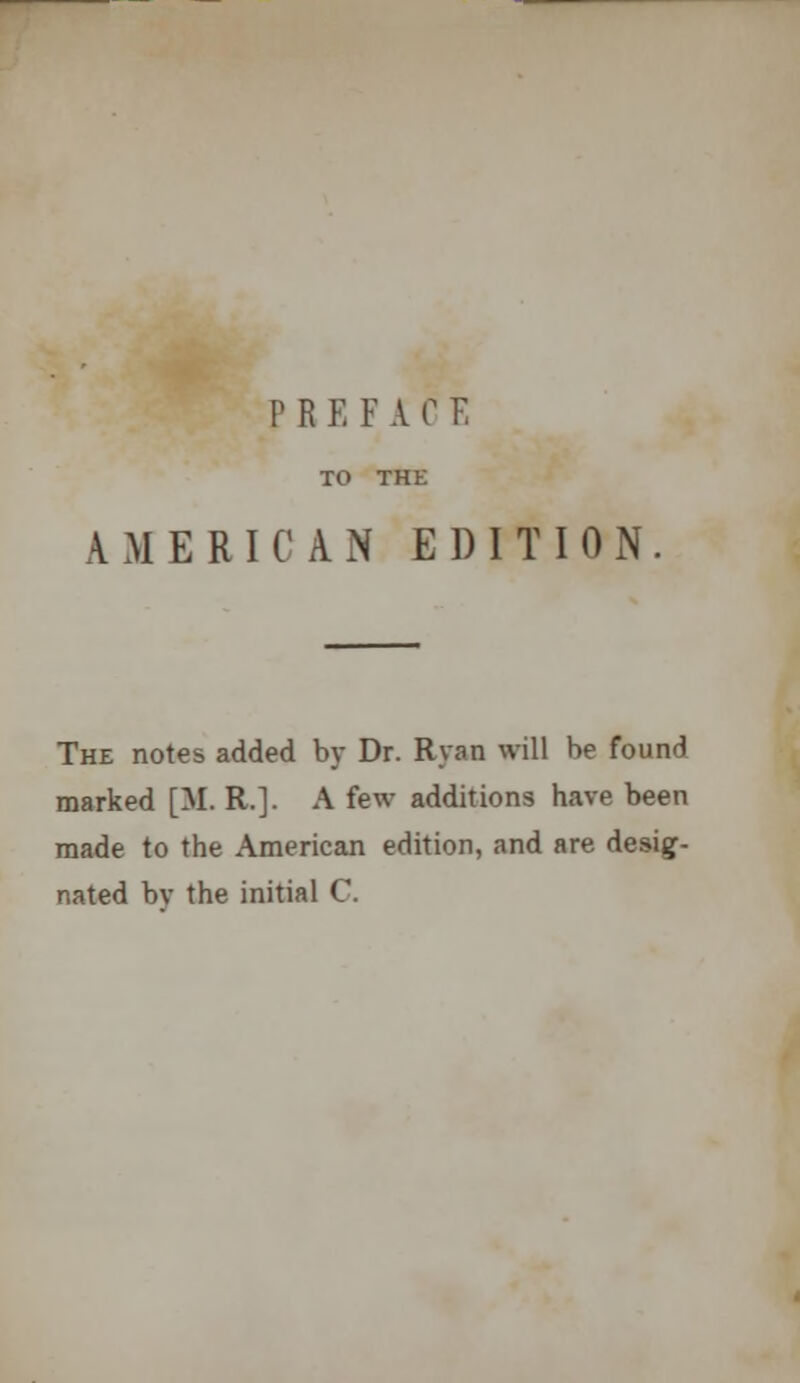 TO THE AMERICAN EDITION. The notes added by Dr. Ryan will be found marked [M. R.]. A few additions have been made to the American edition, and are desig- nated by the initial C.