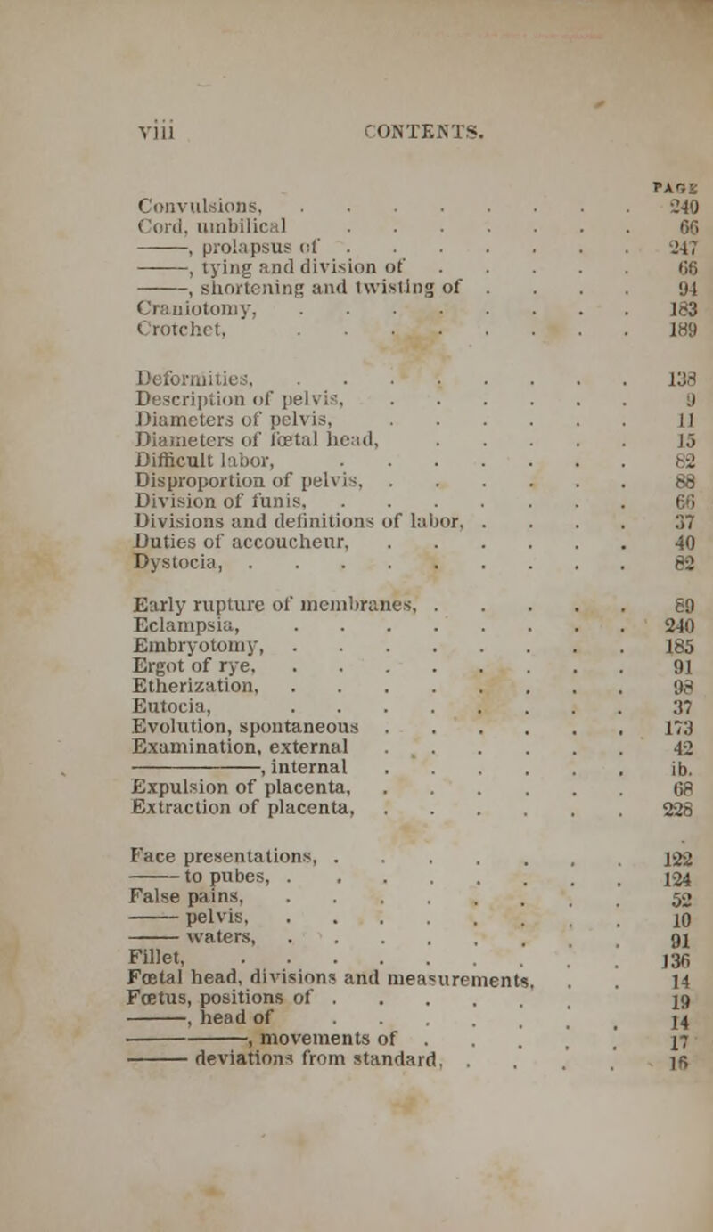 PABS Convulsions 240 Cord, umbilical 66 , prolapsus of 5247 , tying and division of 06 , shortening and twisting of ... yt Craniotomy, 183 Crotchet, . _ 189 Deformities, . . .1 ' '. . . . . 138 Description of pelvis, y Diameters of pelvis, H Diameters of fetal head, J5 Difficult labor, 82 Disproportion of pelvis 88 Division of funis 66 Divisions and definitions of labor 37 Duties of accoucheur 40 Dystocia, ......... 82 Early rupture of membranes 89 Eclampsia, ........ 240 Embryotomy 185 Ergot of rye 91 Etherization, 98 Eutocia, 37 Evolution, spontaneous 173 Examination, external . % 42 , internal ib. Expulsion of placenta 68 Extraction of placenta, 228 Face presentations 122 to pubes, 124 False pains, 52 pelvis 10 waters 91 Fillet ,36 Foetal head, divisions and measurements. . 14 Foetus, positions of 19 , head of ,' 14 , movements of . ' 17 deviations from standard, .... ]6