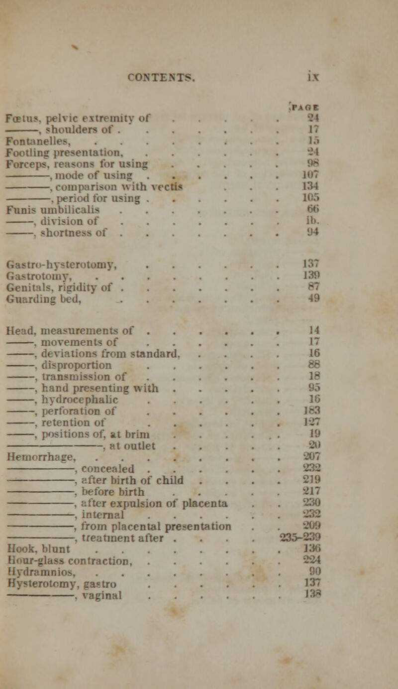 >AOC Foetus, pelvic extremity of 84 , shoulders of 17 Fonlanelles, . . 15 Footling presentation 94 Forceps, reasons for using 96 , mode of using 107 , comparison with recti* . . 134 . period for using 105 Funis uinbilicalis 66 , dirision of lb, 1 shortness of 94 Gastro-hysterotomy, 13? Gastrotomy 139 Genitals, rigidity of 8* Guarding bed, 49 Head, measurements of 14 , morements of 1 , deviations from standard, .... II , disproportion 8 , transmission of II , hand presenting with 9o , hydrocephalic 16 , perforation of 1C3 , retention of 1-7 , positions of, at brini . . . ... 19 , at outlet 20 Hemorrhage 20 , concealed 232 , f.fter birth of child .... 219 , before birth 217 , after expulsion of placenta . . 230 , internal 232 , from placental presentation . 209 , treatment after .... 235-239 Hook, blunt 136 Hour-glass contraction 224 Hydramnios 90 Hysterotomy, gastro 13 . vaginal 131