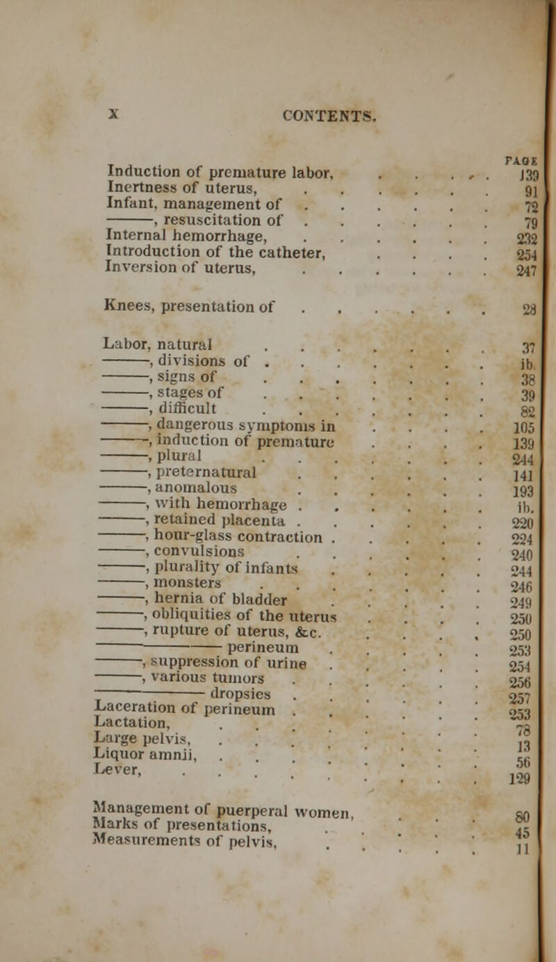 Induction of premature labor. Inertness of uterus, Infant, management of , resuscitation of Internal hemorrhage, Introduction of the catheter, Inversion of uterus, Knees, presentation of Labor, natural , divisions of . , signs of ... , stages of . , *•, , difficult , dangerous symptoms in , induction of premature , plural , preternatural , anomalous , with hemorrhage . , retained placenta . , hour-glass contraction . , convulsions , plurality of infants , monsters , hernia of bladder , obliquities of the uterus , rupture of uterus, &c. perineum , suppression of urine , various tumors dropsies Laceration of perineum . Lactation, Large pelvis, . Liquor amnii, .... Lever, Management of puerperal women Marks of presentations. Measurements of pelvis,