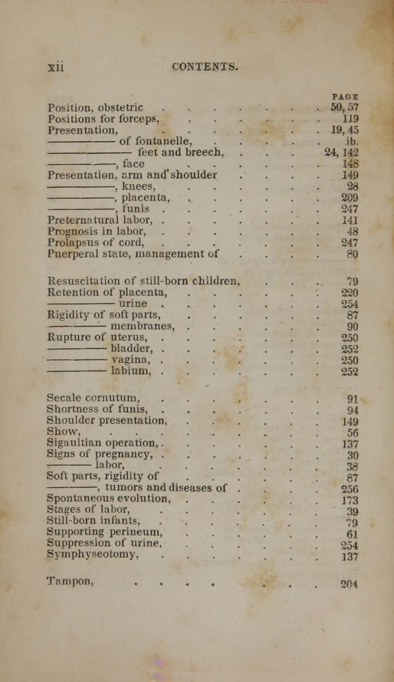 PAGE Position, obstetric 50,57 Positions for forceps, 119 Presentation, 19,45 of fontanelle, ib. feet and breech, ... 24, 142 , face 148 Presentation, arm and'shoulder .... 149 , knees, 38 , placenta 209 , funis 247 Preternatural labor, . . . . . . . 141 Prognosis in labor, 48 Prolapsus of cord, 247 Puerperal state, management of ... 80 Resuscitation of still-born children, . . . 79 Retention of placenta, 220 urine 254 Rigidity of soft parts 87 membranes, 90 Rupture of uterus, 250 bladder, 252 vagina, 250 labium, 252 Secale cornutum, 91 Shortness of funis 94 Shoulder presentation, 149 Show, .......... 56 Sigaultian operation 137 Signs of pregnancy, 30 labor, 38 Soft parts, rigidity of 87 , tumors and diseases of . . . . 256 Spontaneous evolution, 173 Stages of labor, '39 Still-born infants, 79 Supporting perineum, 61 Suppression of urine ' j 254 Symphyseotomy, \ \ 537 Tampon, .... ... 204