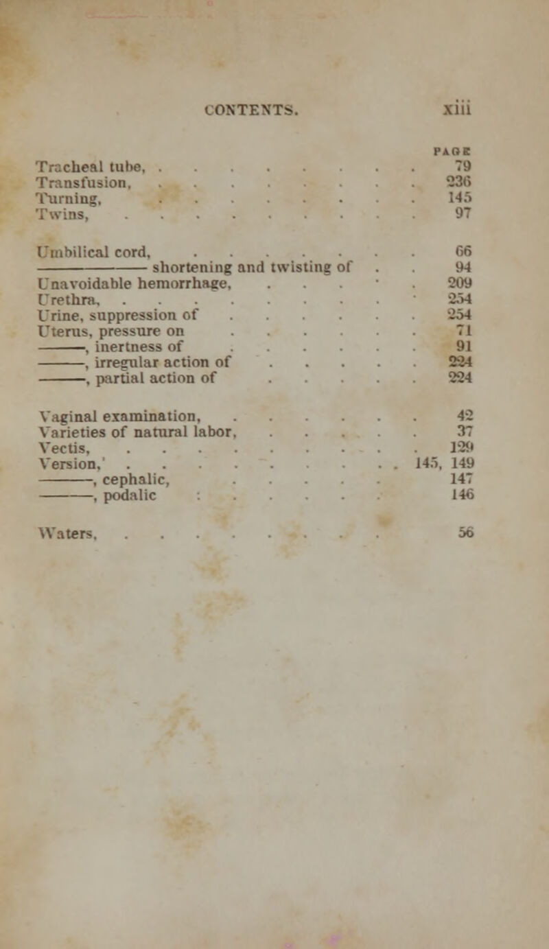 Tracheal tube 79 Transfusion . 036 Turning, /* 14ft Twins, . • .'' . .-. . X . 97 Umbilical cord, 66 shortening and twisting of 94 Unavoidable hemorrhage. . 209 Urethra, 254 Urine, suppression of 254 Uterus, pressure on 71 , inertness of , irregular action of 224 , partial action of 224 Vaginal examination 42 Varieties of natural labor 37 Vectis 129 Version,' . . 145, 149 , cephalic, 147 , podalic 146 Waters 56