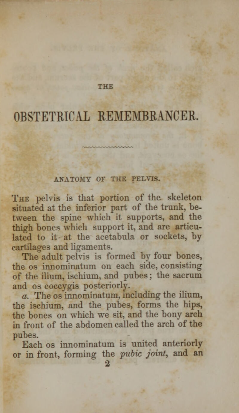 THE OBSTETRICAL REMEMBRANCER. ANATOMY OF THE PELVIS. The pelvis is that portion of the skeleton situated at the inferior part of the trunk, be- tween the spine which it supports, and the thigh bones which support it, and are articu- lated to it - at the acetabula or sockets, by cartilages and ligaments. The adult pelvis is formed by four bones, the os innominatum on each side, consisting of the ilium, ischium, and pubes; the sacrum and os coccygis posteriorly. a. The os innominatum, including the ilium, the ischium, and the pubes, forms the hips, the bones on which we sit, and the bony arch in front of the abdomen called the arch of the pubes. Each os innominatum is united anteriorly or in front, forming the pubic joint, and an 2