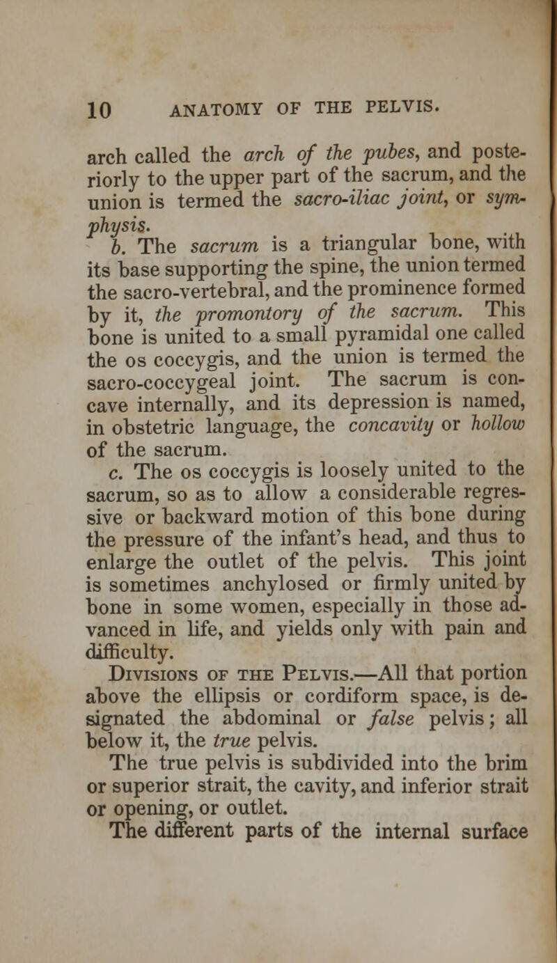 arch called the arch of the pubes, and poste- riorly to the upper part of the sacrum, and the union is termed, the sacro-iliac joint, or sym- physis. b. The sacrum is a triangular hone, with its hase supporting the spine, the union termed the sacro-vertehral, and the prominence formed by it, the promontory of the sacrum. This bone is united to a small pyramidal one called the os coccygis, and the union is termed the sacro-coccygeal joint. The sacrum is con- cave internally, and its depression is named, in obstetric language, the concavity or hollow of the sacrum. c. The os coccygis is loosely united to the sacrum, so as to allow a considerable regres- sive or backward motion of this bone during the pressure of the infant's head, and thus to enlarge the outlet of the pelvis. This joint is sometimes anchylosed or firmly united by bone in some women, especially in those ad- vanced in life, and yields only with pain and difficulty. Divisions of the Pelvis.—All that portion above the ellipsis or cordiform space, is de- signated the abdominal or false pelvis; all below it, the true pelvis. The true pelvis is subdivided into the brim or superior strait, the cavity, and inferior strait or opening, or outlet. The different parts of the internal surface