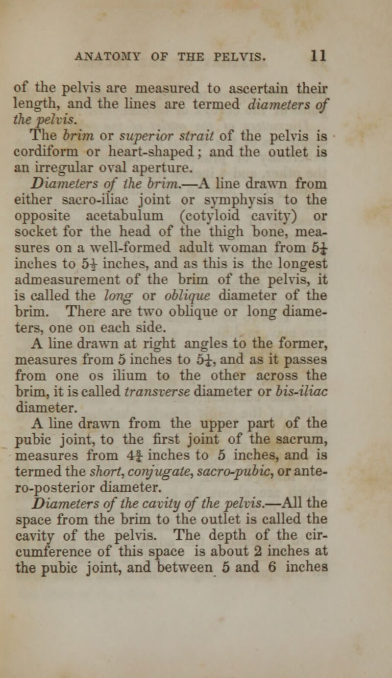 of the pelvis are measured to ascertain their length, and the lines are termed diameters of the pelvis. The brim or superior strait of the pelvis is cordiform or heart-shaped; and the outlet is an irregular oval aperture. Diameters of the brim.—A line drawn from either sacro-iliac joint or symphysis to the opposite acetabulum (cotyloid cavity) or socket for the head of the thigh bone, mea- sures on a well-formed adult woman from inches to 5£ inches, and as this is the longest admeasurement of the brim of the pelvis, it is called the long or oblique diameter of the brim. There are two oblique or long diame- ters, one on each side. A line drawn at right angles to the former, measures from 5 inches to and as it passes from one os ilium to the other across the brim, it is called transverse diameter or bis-iliac diameter. A line drawn from the upper part of the pubic joint, to the first joint of the sacrum, measures from 4| inches to 5 inches, and is termed the short, conjugate, sacro-pubic, or ante- roposterior diameter. Diameters of the cavity of the pelvis.—All the space from the brim to the outlet is called the cavity of the pelvis. The depth of the cir- cumference of this space is about 2 inches at the pubic joint, and between 5 and 6 inches