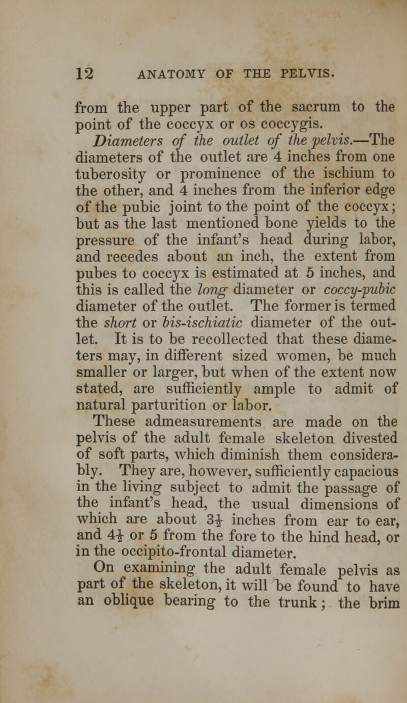 from the upper part of the sacrum to the point of the coccyx or os coccygis. Diameters of the outlet of the pelvis.—The diameters of the outlet are 4 inches from one tuberosity or prominence of the ischium to the other, and 4 inches from the inferior edge of the pubic joint to the point of the coccyx; but as the last mentioned bone yields to the pressure of the infant's head during labor, and recedes about an inch, the extent from pubes to coccyx is estimated at 5 inches, and this is called the long diameter or coccy-pubic diameter of the outlet. The former is termed the short or bis-ischiatic diameter of the out- let. It is to be recollected that these diame- ters may, in different sized women, be much smaller or larger, but when of the extent now stated, are sufficiently ample to admit of natural parturition or labor. These admeasurements are made on the pelvis of the adult female skeleton divested of soft parts, which diminish them considera- bly. They are, however, sufficiently capacious in the living subject to admit the passage of the infant's head, the usual dimensions of which are about 3£ inches from ear to ear, and 4£ or 5 from the fore to the hind head, or in the occipito-frontal diameter. On examining the adult female pelvis as part of the skeleton, it will be found to have an oblique bearing to the trunk; the brim
