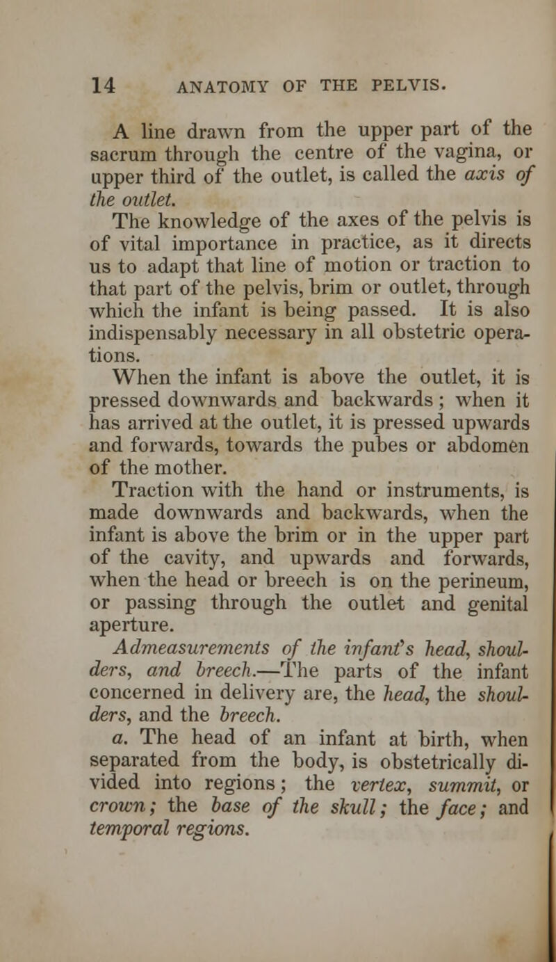 A line drawn from the upper part of the sacrum through the centre of the vagina, or upper third of the outlet, is called the axis of the outlet. The knowledge of the axes of the pelvis is of vital importance in practice, as it directs us to adapt that line of motion or traction to that part of the pelvis, brim or outlet, through which the infant is being passed. It is also indispensably necessary in all obstetric opera- tions. When the infant is above the outlet, it is pressed downwards and backwards ; when it has arrived at the outlet, it is pressed upwards and forwards, towards the pubes or abdomen of the mother. Traction with the hand or instruments, is made downwards and backwards, when the infant is above the brim or in the upper part of the cavity, and upwards and forwards, when the head or breech is on the perineum, or passing through the outlet and genital aperture. Admeasurements of the infants head, shoul- ders, and breech.—The parts of the infant concerned in delivery are, the head, the shoul- ders, and the breech. a. The head of an infant at birth, when separated from the body, is obstetrically di- vided into regions; the vertex, summit, or crown; the base of the skull; the face; and temporal regions.