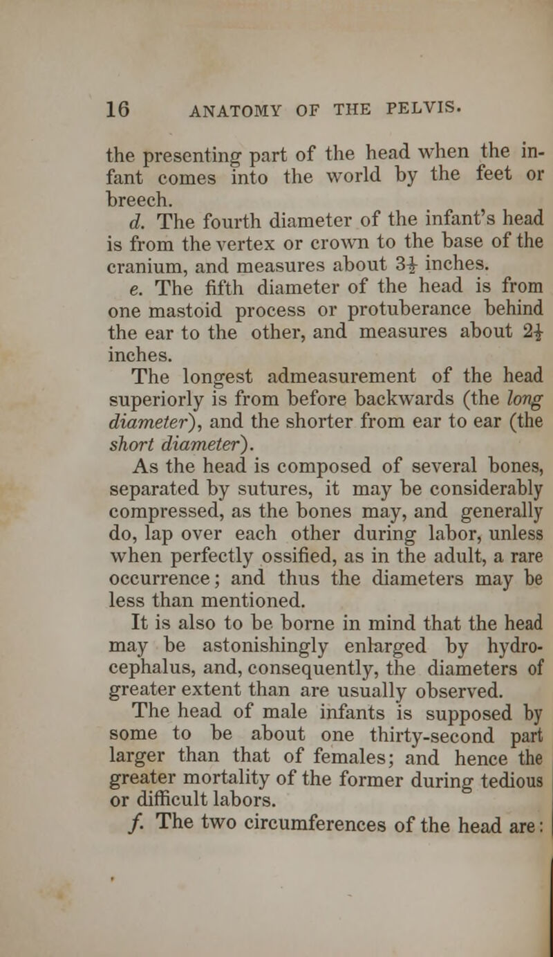 the presenting part of the head when the in- fant comes into the world by the feet or breech. d. The fourth diameter of the infant's head is from the vertex or crown to the base of the cranium, and measures about 3i inches. e. The fifth diameter of the head is from one mastoid process or protuberance behind the ear to the other, and measures about 2| inches. The longest admeasurement of the head superiorly is from before backwards (the long diameter), and the shorter from ear to ear (the short diameter). As the head is composed of several bones, separated by sutures, it may be considerably compressed, as the bones may, and generally do, lap over each other during labor, unless when perfectly ossified, as in the adult, a rare occurrence; and thus the diameters may be less than mentioned. It is also to be borne in mind that the head may be astonishingly enlarged by hydro- cephalus, and, consequently, the diameters of greater extent than are usually observed. The head of male infants is supposed by some to be about one thirty-second part larger than that of females; and hence the greater mortality of the former during tedious or difficult labors. /. The two circumferences of the head are: