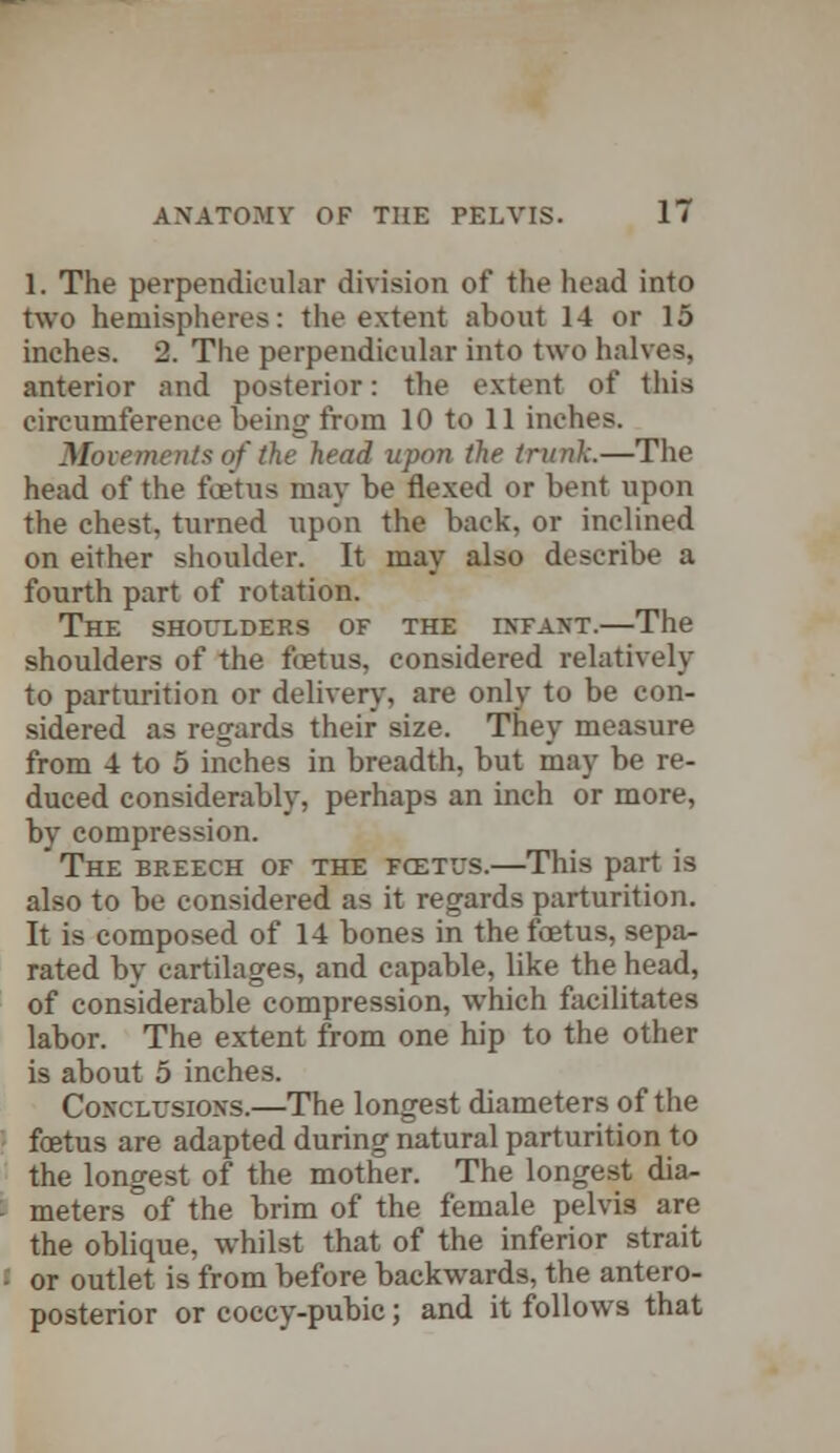 1. The perpendicular division of the head into two hemispheres: the extent about 14 or 15 inches. 2. The perpendicular into two halves, anterior and posterior: the extent of this circumference being from 10 to 11 inches. Movements of the head upon the trunk.—The head of the foetus may be flexed or bent upon the chest, turned upon the back, or inclined on either shoulder. It may also describe a fourth part of rotation. The shoulders of the infant.—The shoulders of the foetus, considered relatively to parturition or delivery, are only to be con- sidered as regards their size. They measure from 4 to 5 inches in breadth, but may be re- duced considerably, perhaps an inch or more, by compression. The breech of the fcetus.—This part is also to be considered as it regards parturition. It is composed of 14 bones in the foetus, sepa- rated by cartilages, and capable, like the head, of considerable compression, which facilitates labor. The extent from one hip to the other is about 5 inches. Conclusions.—The longest diameters of the fcetus are adapted during natural parturition to the longest of the mother. The longest dia- meters of the brim of the female pelvis are the oblique, whilst that of the inferior strait or outlet is from before backwards, the antero- posterior or coccy-pubic; and it follows that
