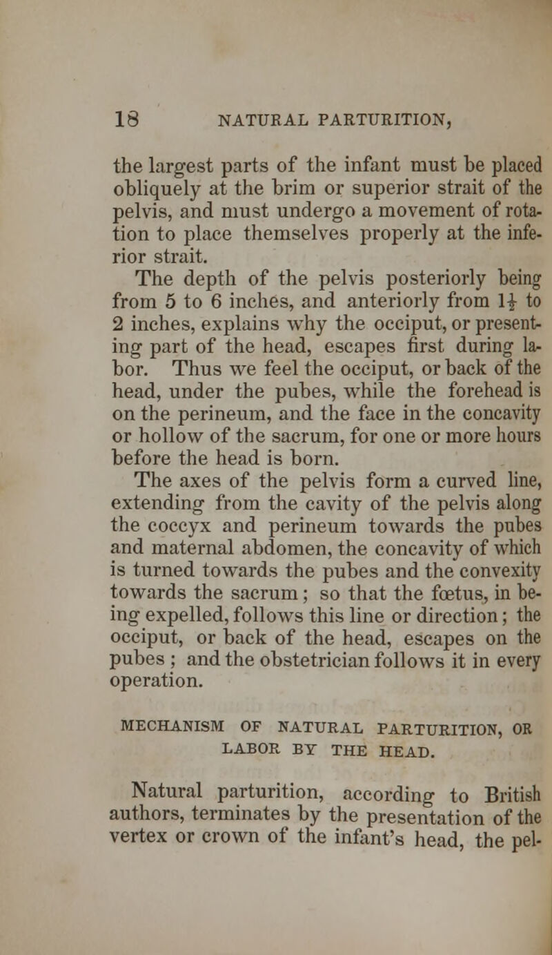 the largest parts of the infant must be placed obliquely at the brim or superior strait of the pelvis, and must undergo a movement of rota- tion to place themselves properly at the infe- rior strait. The depth of the pelvis posteriorly being from 5 to 6 inches, and anteriorly from 1| to 2 inches, explains why the occiput, or present- ing part of the head, escapes first during la- bor. Thus we feel the occiput, or back of the head, under the pubes, while the forehead is on the perineum, and the face in the concavity or hollow of the sacrum, for one or more hours before the head is born. The axes of the pelvis form a curved line, extending from the cavity of the pelvis along the coccyx and perineum towards the pubes and maternal abdomen, the concavity of which is turned towards the pubes and the convexity towards the sacrum; so that the foetus, in be- ing expelled, follows this line or direction; the occiput, or back of the head, escapes on the pubes ; and the obstetrician follows it in every operation. MECHANISM OF NATURAL PARTURITION, OR LABOR BY THE HEAD. Natural parturition, according to British authors, terminates by the presentation of the vertex or crown of the infant's head, the pel-