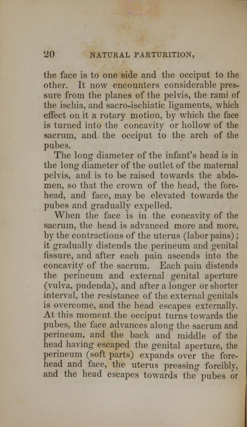 the face is to one side and the occiput to the other. It now encounters considerable pres- sure from the planes of the pelvis, the rami of the ischia, and sacro-ischiatic ligaments, which effect on it a rotary motion, by which the face is turned into the concavity or hollow of the sacrum, and the occiput to the arch of the pubes. The long diameter of the infant's head is in the long diameter of the outlet of the maternal pelvis, and is to be raised towards the abdo- men, so that the crown of the head, the fore- head, and face, may be elevated towards the pubes and gradually expelled. When the face is in the concavity of the sacrum, the head is advanced more and more, by the contractions of the uterus (labor pains); it gradually distends the perineum and genital fissure, and after each pain ascends into the concavity of the sacrum. Each pain distends the perineum and external genital aperture (vulva, pudenda), and after a longer or shorter interval, the resistance of the external genitals is overcome, and the head escapes externally. At this moment the occiput turns towards the pubes, the face advances along the sacrum and perineum, and the back and middle of the head having escaped the genital aperture, the perineum (soft parts) expands over the fore- head and face, the uterus pressing forcibly, and the head escapes towards the pubes or