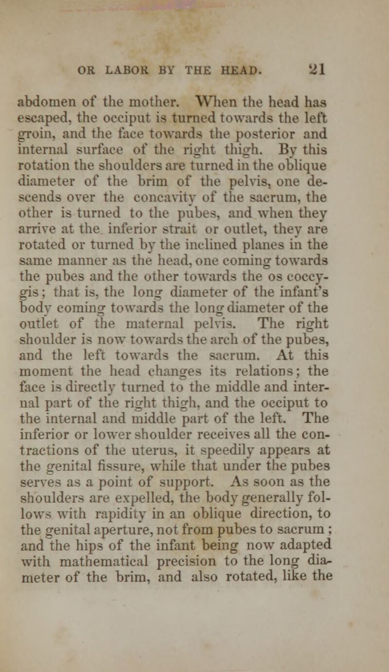 abdomen of the mother. When the head has escaped, the occiput is turned towards the left groin, and the face towards the posterior and internal surface of the right thigh. By this rotation the shoulders are turned in the oblique diameter of the brim of the pelvis, one de- scends over the concavity of the sacrum, the other is turned to the pubes, and when they arrive at the inferior strait or outlet, they are rotated or turned by the inclined planes in the same manner as the head, one coming towards the pubes and the other towards the os coccy- gis; that is, the long diameter of the infant's body coming towards the long diameter of the outlet of the maternal pelvis. The right shoulder is now towards the arch of the pubes, and the left towards the sacrum. At this moment the head changes its relations; the face is directly turned to the middle and inter- nal part of the right thigh, and the occiput to the internal and middle part of the left. The inferior or lower shoulder receives all the con- tractions of the uterus, it speedily appears at the genital fissure, while that under the pubes serves as a point of support. As soon as the shoulders are expelled, the body generally fol- lows with rapidity in an oblique direction, to the genital aperture, not from pubes to sacrum; and the hips of the infant being now adapted with mathematical precision to the long dia- meter of the brim, and also rotated, like the