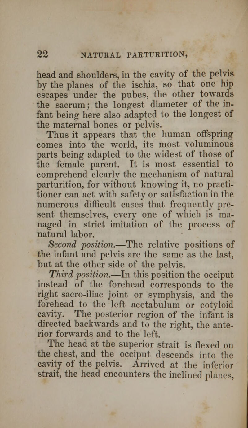 head and shoulders, in the cavity of the pelvis by the planes of the ischia, so that one hip escapes under the pubes, the other towards the sacrum; the longest diameter of the in- fant being here also adapted to the longest of the maternal bones or pelvis. Thus it appears that the human offspring comes into the world, its most voluminous parts being adapted to the widest of those of the female parent. It is most essential to comprehend clearly the mechanism of natural parturition, for without knowing it, no practi- tioner can act with safety or satisfaction in the numerous difficult cases that frequently pre- sent themselves, every one of which is ma- naged in strict imitation of the process of natural labor. Second position.—The relative positions of the infant and pelvis are the same as the last, but at the other side of the pelvis. Third position.—In this position the occiput instead of the forehead corresponds to the right sacro-iliac joint or symphysis, and the forehead to the left acetabulum or cotyloid cavity. The posterior region of the infant is directed backwards and to the right, the ante- rior forwards and to the left. The head at the superior strait is flexed on the chest, and the occiput descends into the cavity of the pelvis. Arrived at the inferior strait, the head encounters the inclined planes,