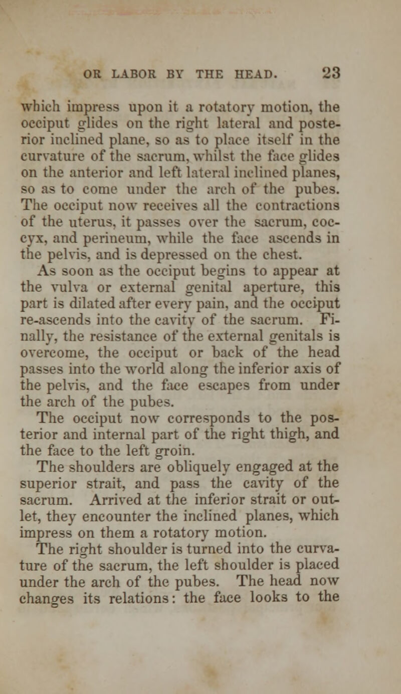 which impress upon it a rotatory motion, the occiput glides on the right lateral and poste- rior inclined plane, so as to place itself in the curvature of the sacrum, whilst the face glides on the anterior and left lateral inclined planes, so as to come under the arch of the pubes. The occiput now receives all the contractions of the uterus, it passes over the sacrum, coc- cyx, and perineum, while the face ascends in the pelvis, and is depressed on the chest. As soon as the occiput begins to appear at the vulva or external genital aperture, this part is dilated after every pain, and the occiput re-ascends into the cavity of the sacrum. Fi- nally, the resistance of the external genitals is overcome, the occiput or back of the head passes into the world along the inferior axis of the pelvis, and the face escapes from under the arch of the pubes. The occiput now corresponds to the pos- terior and internal part of the right thigh, and the face to the left groin. The shoulders are obliquely engaged at the superior strait, and pass the cavity of the sacrum. Arrived at the inferior strait or out- let, they encounter the inclined planes, which impress on them a rotatory motion. The right shoulder is turned into the curva- ture of the sacrum, the left shoulder is placed under the arch of the pubes. The head now changes its relations: the face looks to the