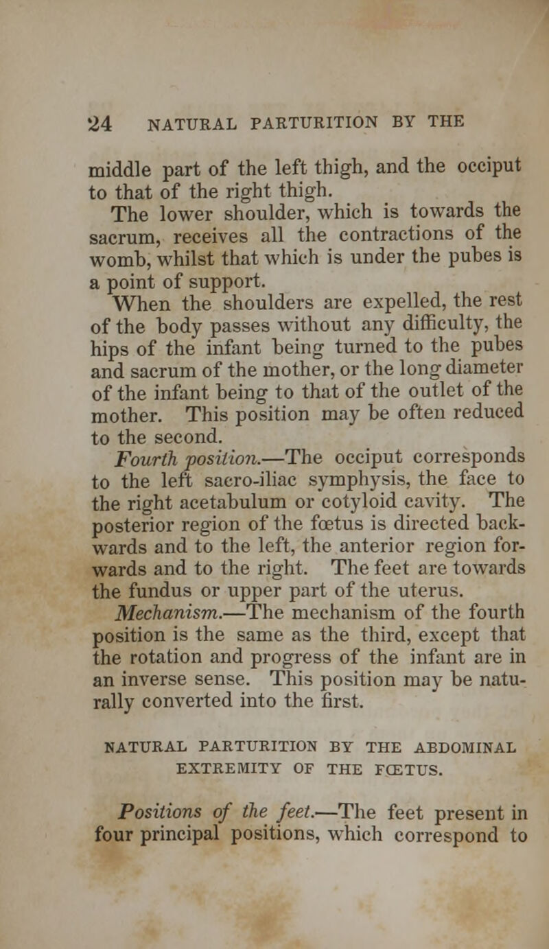 middle part of the left thigh, and the occiput to that of the right thigh. The lower shoulder, which is towards the sacrum, receives all the contractions of the womh, whilst that which is under the puhes is a point of support. When the shoulders are expelled, the rest of the body passes without any difficulty, the hips of the infant being turned to the pubes and sacrum of the mother, or the long diameter of the infant being to that of the outlet of the mother. This position may be often reduced to the second. Fourth position.—The occiput corresponds to the left saero-iliac symphysis, the face to the right acetabulum or cotyloid cavity. The posterior region of the foetus is directed back- wards and to the left, the anterior region for- wards and to the right. The feet are towards the fundus or upper part of the uterus. Mechanism.—The mechanism of the fourth position is the same as the third, except that the rotation and progress of the infant are in an inverse sense. This position may be natu- rally converted into the first. NATURAL PARTURITION BY THE ABDOMINAL EXTREMITY OF THE FGETUS. Positions of the feet.—The feet present in four principal positions, which correspond to