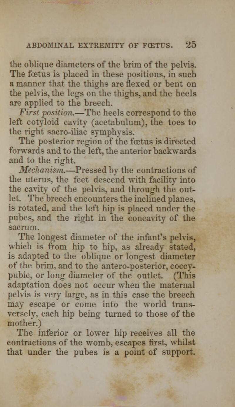 the oblique diameters of the brim of the pelvis. The foetus is placed in these positions, in such a manner that the thighs are flexed or bent on the pelvis, the legs on the thighs, and the heels are applied to the breech. First position.—The heels correspond to the left cotyloid cavity (acetabulum), the toes to the right sacro-iliac symphysis. The posterior region of the foetus is directed forwards and to the left, the anterior backwards and to the right. Mechanism.—Pressed by the contractions of the uterus, the feet descend with facility into the cavity of the pelvis, and through the out- let. The breech encounters the inclined planes, is rotated, and the left hip is placed under the pubes, and the right in the concavity of the sacrum. The longest diameter of the infant's pelvis, which is from hip to hip, as already stated, is adapted to the oblique or longest diameter of the brim, and to the antero-posterior, coccy- pubic, or long diameter of the outlet. (This adaptation does not occur when the maternal pelvis is very large, as in this case the breech may escape or come into the world trans- versely, each hip being turned to those of the mother.) The inferior or lower hip receives all the contractions of the womb, escapes first, whilst that under the pubes is a point of support.
