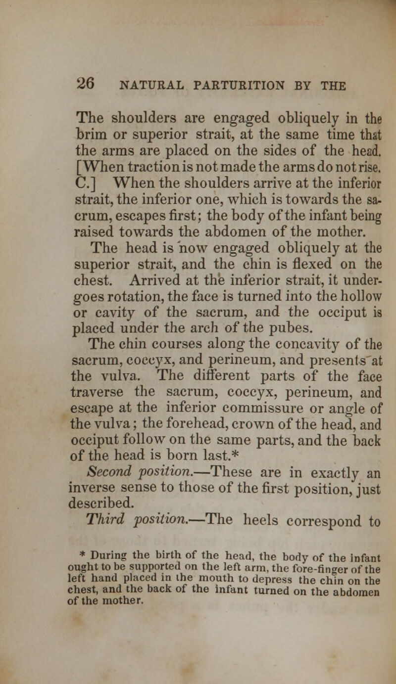 The shoulders are engaged obliquely in the brim or superior strait, at the same time that the arms are placed on the sides of the head. [When traction is not made the arms do not rise. C.] When the shoulders arrive at the inferior strait, the inferior one, which is towards the sa- crum, escapes first; the body of the infant being raised towards the abdomen of the mother. The head is now engaged obliquely at the superior strait, and the chin is flexed on the chest. Arrived at the inferior strait, it under- goes rotation, the face is turned into the hollow or cavity of the sacrum, and the occiput is placed under the arch of the pubes. The chin courses along the concavity of the sacrum, coccyx, and perineum, and presenls'at the vulva. The different parts of the face traverse the sacrum, coccyx, perineum, and escape at the inferior commissure or angle of the vulva; the forehead, crown of the head, and occiput follow on the same parts, and the back of the head is born last.* Second position.—These are in exactly an inverse sense to those of the first position, just described. Third position.—The heels correspond to * During the birth of the head, the body of the infant ought to be supported on the left arm, the fore-finger of the left hand placed in the mouth to depress the chin on the chest, and the back of the infant turned on the abdomen of the mother.