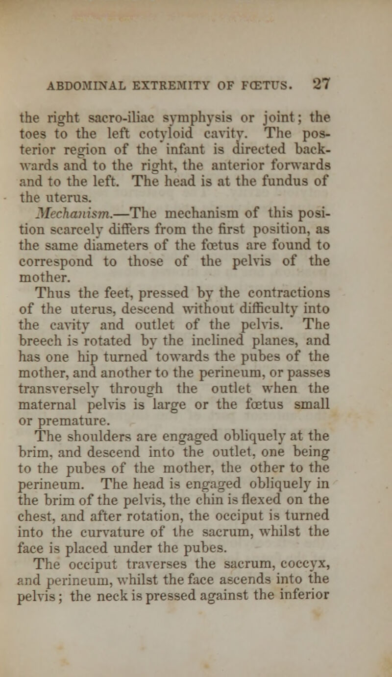 the right sacro-iliac symphysis or joint; the toes to the left cotyloid cavity. The pos- terior region of the infant is directed back- wards and to the right, the anterior forwards and to the left. The head is at the fundus of the uterus. Mechanism.—The mechanism of this posi- tion scarcely differs from the first position, as the same diameters of the foetus are found to correspond to those of the pelvis of the mother. Thus the feet, pressed by the contractions of the uterus, descend without difficulty into the cavity and outlet of the pelvis. The breech is rotated by the inclined planes, and has one hip turned towards the pubes of the mother, and another to the perineum, or passes transversely through the outlet when the maternal pelvis is large or the foetus small or premature. The shoulders are engaged obliquely at the brim, and descend into the outlet, one being to the pubes of the mother, the other to the perineum. The head is engaged obliquely in the brim of the pelvis, the chin is flexed on the chest, and after rotation, the occiput is turned into the curvature of the sacrum, whilst the face is placed under the pubes. The occiput traverses the sacrum, coccyx, and perineum, whilst the face ascends into the pelvis; the neck is pressed against the inferior