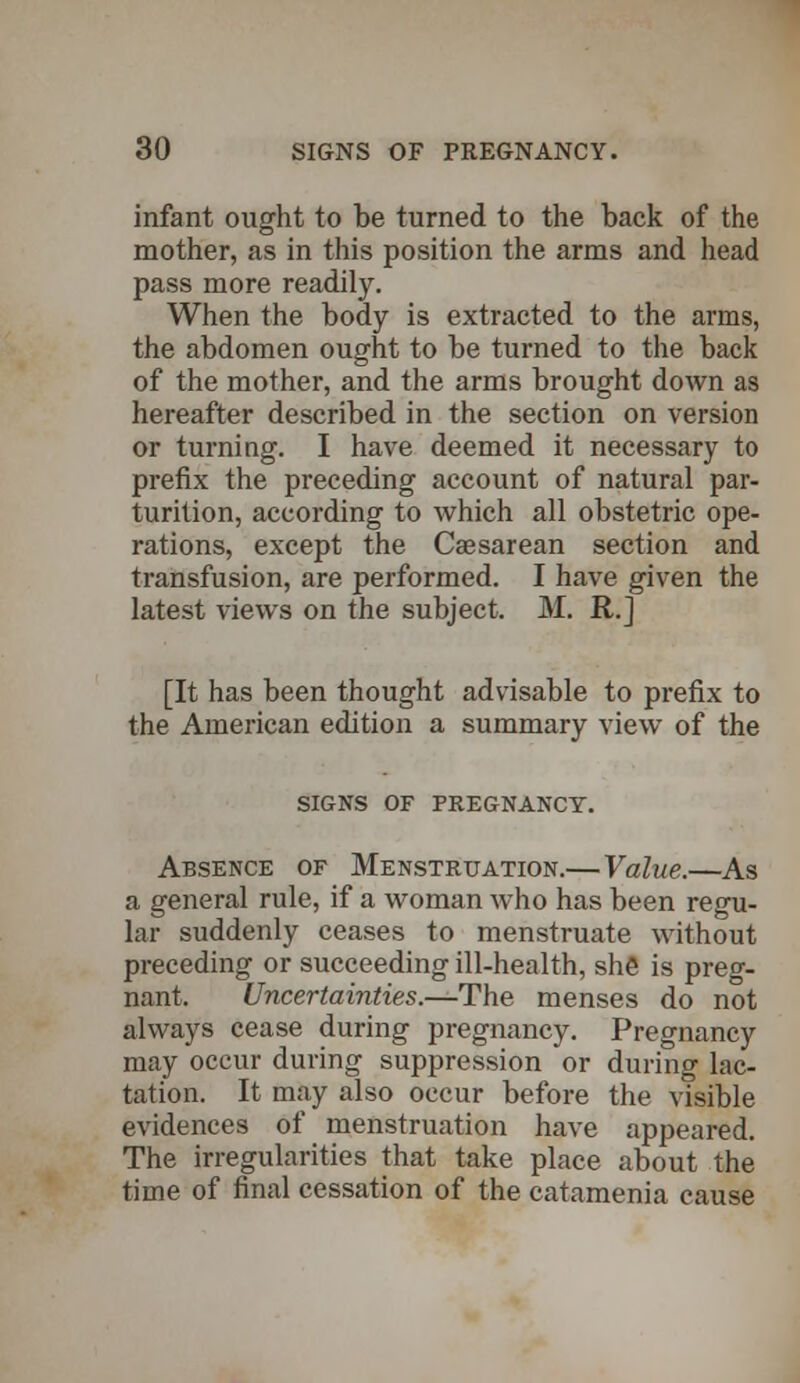 infant ought to be turned to the back of the mother, as in this position the arms and head pass more readily. When the body is extracted to the arms, the abdomen ought to be turned to the back of the mother, and the arms brought down as hereafter described in the section on version or turning. I have deemed it necessary to prefix the preceding account of natural par- turition, according to which all obstetric ope- rations, except the Caesarean section and transfusion, are performed. I have given the latest views on the subject. M. R.] [It has been thought advisable to prefix to the American edition a summary view of the SIGNS OF PREGNANCY. Absence of Menstruation.— Value.—As a general rule, if a woman who has been regu- lar suddenly ceases to menstruate without preceding or succeeding ill-health, she is preg- nant. Uncertainties.—The menses do not always cease during pregnancy. Pregnancy may occur during suppression or during lac- tation. It may also occur before the visible evidences of menstruation have appeared. The irregularities that take place about the time of final cessation of the catamenia cause