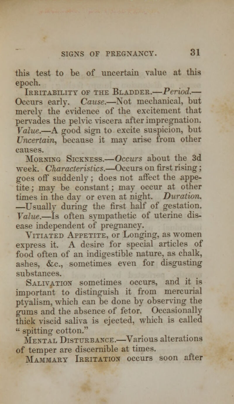 this test to be of uncertain value at this epoch. Irritability of the Bladder.—Period.— Occurs early. Cause.—Not mechanical, but merely the evidence of the excitement that pervades the pelvic viscera after impregnation. Value.—A good sign to excite suspicion, but Uncertain, because it may arise from other causes. Morning Sickness.—Occurs about the 3d week. Characteristics.—Occurs on first rising; goes off suddenly; does not affect the appe- tite ; may be constant; may occur at other times in the day or even at night. Duration. —Usually during the first half of gestation. Value.—Is often sympathetic of uterine dis- ease independent of pregnancy. Vitiated Appetite, or Longing, as women express it. A desire for special articles of food often of an indigestible nature, as chalk, ashes, &c, sometimes even for disgusting substances. Salivation sometimes occurs, and it is important to distinguish it from mercurial ptyalism, which can be done by observing the gums and the absence of fetor. Occasionally thick viscid saliva is ejected, which is called  spitting cotton. Mental Disturbance.—Various alterations of temper are discernible at times. Mammary Irritation occurs soon after