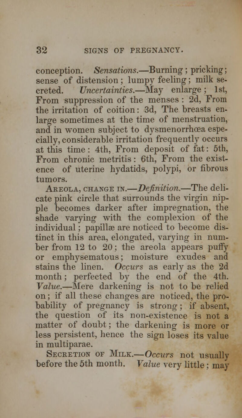 conception. Sensations.—Burning; pricking; sense of distension; lumpy feeling; milk se- creted. Uncertainties.—May enlarge ; 1st, From suppression of the menses : 2d, From the irritation of coition: 3d, The breasts en- large sometimes at the time of menstruation, and in women subject to dysmenorrhoea espe- cially, considerable irritation frequently occurs at this time: 4th, From deposit of fat: 5th, From chronic metritis: 6th, From the exist- ence of uterine hydatids, polypi, or fibrous tumors. Areola, change in.—Definition.—The deli- cate pink circle that surrounds the virgin nip- ple becomes darker after impregnation, the shade varying with the complexion of the individual; papillae are noticed to become dis- tinct in this area, elongated, varying in num- ber from 12 to 20; the areola appears puffy or emphysematous; moisture exudes and stains the linen. Occurs as early as the 2d month; perfected by the end of the 4th. Value.—Mere darkening is not to be relied on; if all these changes are noticed, the pro- bability of pregnancy is strong; if absent, the question of its non-existence is not a matter of doubt; the darkening is more or less persistent, hence the sign loses its value in multiparae. Secretion of Milk.—Occurs not usually before the 5th month. Value very little; may