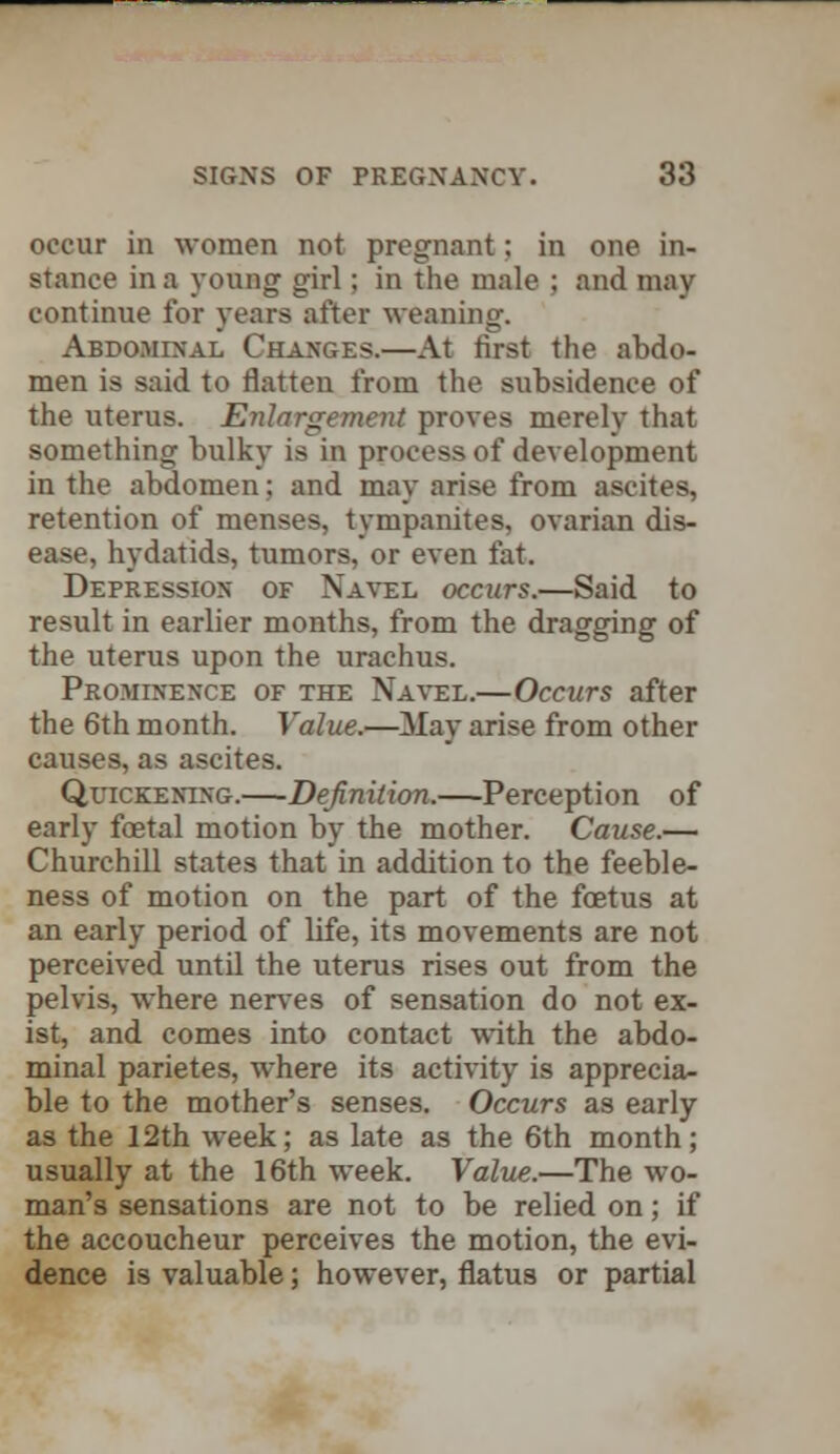 occur in women not pregnant; in one in- stance in a young girl; in the male ; and may continue for years after weaning. Abdominal Changes.—At first the abdo- men is said to flatten from the subsidence of the uterus. Enlargement proves merely that something bulky is in process of development in the abdomen; and may arise from ascites, retention of menses, tympanites, ovarian dis- ease, hydatids, tumors, or even fat. Depression of Navel occurs.—Said to result in earlier months, from the dragging of the uterus upon the urachus. Prominence of the Navel.—Occurs after the 6th month. Value.—May arise from other causes, as ascites. Quickening.—Definition.—Perception of early foetal motion by the mother. Cause.— Churchill states that in addition to the feeble- ness of motion on the part of the foetus at an early period of life, its movements are not perceived until the uterus rises out from the pelvis, where nerves of sensation do not ex- ist, and comes into contact with the abdo- minal parietes, where its activity is apprecia- ble to the mother's senses. Occurs as early as the 12th week; as late as the 6th month; usually at the 16th week. Value.—The wo- man's sensations are not to be relied on; if the accoucheur perceives the motion, the evi- dence is valuable; however, flatus or partial