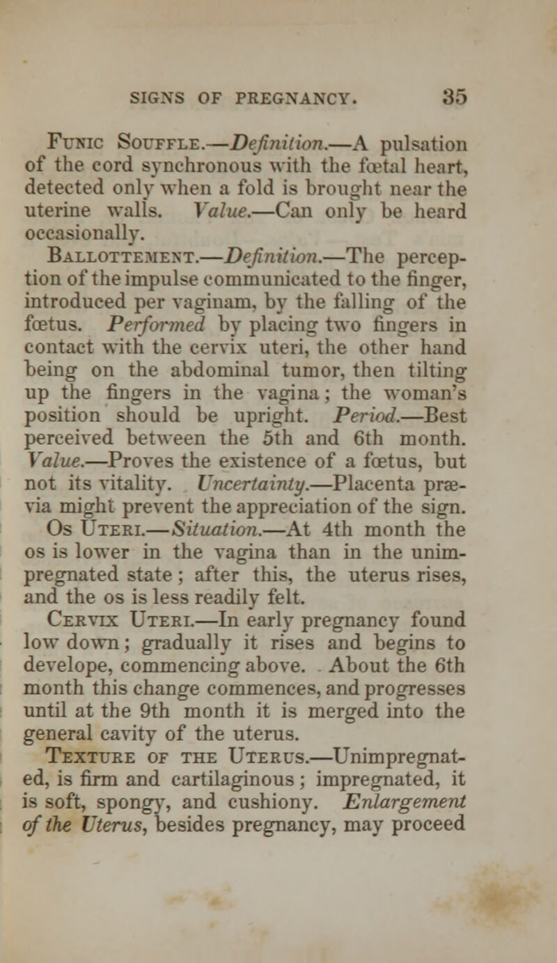 Funic Souffle.—Definition.—A pulsation of the cord synchronous with the fcetal heart, detected only when a fold is brought near the uterine walls. Value.—Can only be heard occasionally. Ballottement.—Definition.—The percep- tion of the impulse communicated to the finger, introduced per vaginam, by the falling of the foetus. Performed by placing two fingers in contact with the cervix uteri, the other hand being on the abdominal tumor, then tilting up the fingers in the vagina; the woman's position should be upright. Period.—Best perceived between the 5th and 6th month. Value.—Proves the existence of a foetus, but not its vitality. Uncertainty.—Placenta prae- via might prevent the appreciation of the sign. Os Uteri.—Situation.—At 4th month the os is lower in the vagina than in the unim- pregnated state ; after this, the uterus rises, and the os is less readily felt. Cervix Uteri.—In early pregnancy found low down; gradually it rises and begins to develope, commencing above. About the 6th month this change commences, and progresses until at the 9th month it is merged into the general cavity of the uterus. Texture of the Uterus.—Unimpregnat- ed, is firm and cartilaginous ; impregnated, it is soft, spongy, and cushiony. Enlargement of the Uterus, besides pregnancy, may proceed
