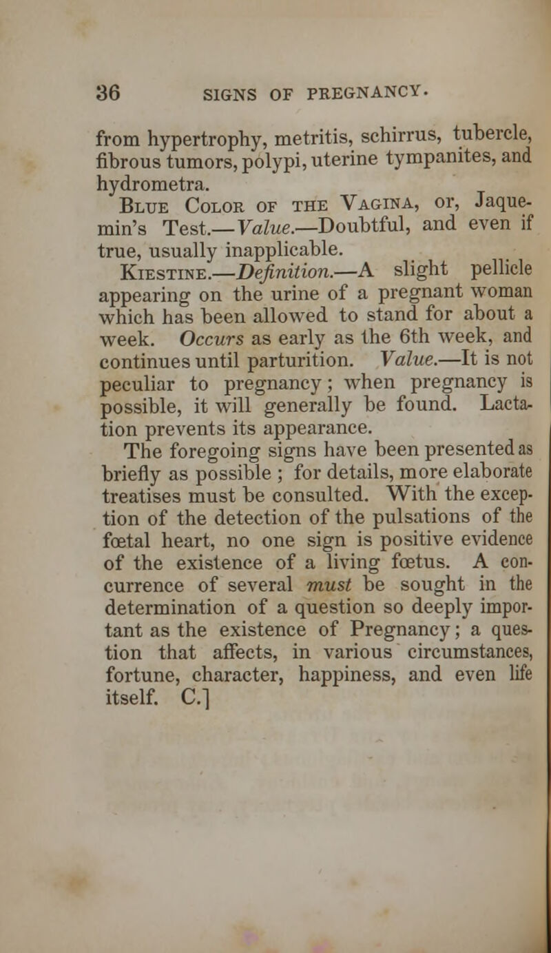 from hypertrophy, metritis, schirrus, tubercle, fibrous tumors, polypi, uterine tympanites, and hydrometra. Blue Color of the Vagina, or, Jaque- min's Test.—Value.—Doubtful, and even if true, usually inapplicable. Kiestine.—Definition.—A slight pellicle appearing on the urine of a pregnant woman which has been allowed to stand for about a week. Occurs as early as the 6th week, and continues until parturition. Value.—It is not peculiar to pregnancy ; when pregnancy is possible, it will generally be found. Lacta- tion prevents its appearance. The foregoing signs have been presented as briefly as possible ; for details, more elaborate treatises must be consulted. With the excep- tion of the detection of the pulsations of the foetal heart, no one sign is positive evidence of the existence of a living foetus. A con- currence of several must be sought in the determination of a question so deeply impor- tant as the existence of Pregnancy; a ques- tion that affects, in various circumstances, fortune, character, happiness, and even life itself. C]