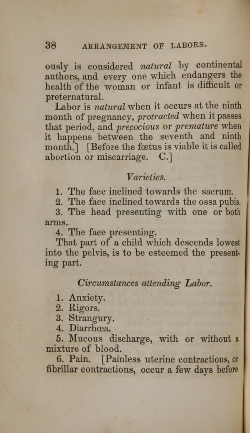 ously is considered natural by continental authors, and every one which endangers the health of the woman or infant is difficult or preternatural. Labor is natural when it occurs at the ninth month of pregnancy, protracted when it passes that period, and precocious or premature when it happens between the seventh and ninth month.] [Before the foetus is viable it is called abortion or miscarriage. C] Varieties. 1. The face inclined towards the sacrum. 2. The face inclined towards the ossa pubis. 3. The head presenting with one or both arms. 4. The face presenting. That part of a child which descends lowest into the pelvis, is to be esteemed the present- ing part. Circumstances attending Labor. 1. Anxiety. 2. Rigors. 3. Strangury. 4. Diarrhoea. 5. Mucous discharge, with or without a mixture of blood. 6. Pain. [Painless uterine contractions, or fibrillar contractions, occur a few days before