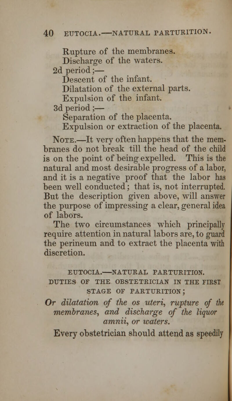 Rupture of the membranes. Discharge of the waters. 2d period;— Descent of the infant. Dilatation of the external parts. Expulsion of the infant. 3d period;— Separation of the placenta. Expulsion or extraction of the placenta. Note.—It very often happens that the mem- branes do not break till the head of the child is on the point of being expelled. This is the natural and most desirable progress of a labor, and it is a negative proof that the labor has been well conducted; that is, not interrupted. But the description given above, will answer the purpose of impressing a clear, general idea of labors. The two circumstances which principally require attention in natural labors are, to guard the perineum and to extract the placenta with discretion. EUTOCIA.—NATURAL PARTURITION. DUTIES OF THE OBSTETRICIAN IN THE FIRST STAGE OF PARTURITION; Or dilatation of the os uteri, rupture of the membranes, and discharge of the liquor amnii, or waters. Every obstetrician should attend as speedily