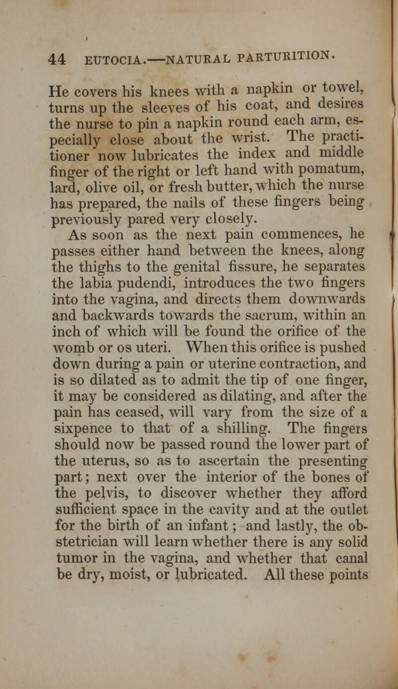 He covers his knees with a napkin or towel, turns up the sleeves of his coat, and desires the nurse to pin a napkin round each arm, es- pecially close about the wrist. The practi- tioner now lubricates the index and middle finger of the right or left hand with pomatum, lard, olive oil, or fresh butter, which the nurse has prepared, the nails of these fingers being previously pared very closely. As soon as the next pain commences, he passes either hand between the knees, along the thighs to the genital fissure, he separates the labia pudendi, introduces the two fingers into the vagina, and directs them downwards and backwards towards the sacrum, within an inch of which will be found the orifice of the womb or os uteri. When this orifice is pushed down during a pain or uterine contraction, and is so dilated as to admit the tip of one finger, it may be considered as dilating, and after the pain has ceased, will vary from the size of a sixpence to that of a shilling. The fingers should now be passed round the lower part of the uterus, so as to ascertain the presenting part; next over the interior of the bones of the pelvis, to discover whether they afford sufficient space in the cavity and at the outlet for the birth of an infant; and lastly, the ob- stetrician will learn whether there is any solid tumor in the vagina, and whether that canal be dry, moist, or lubricated. All these points