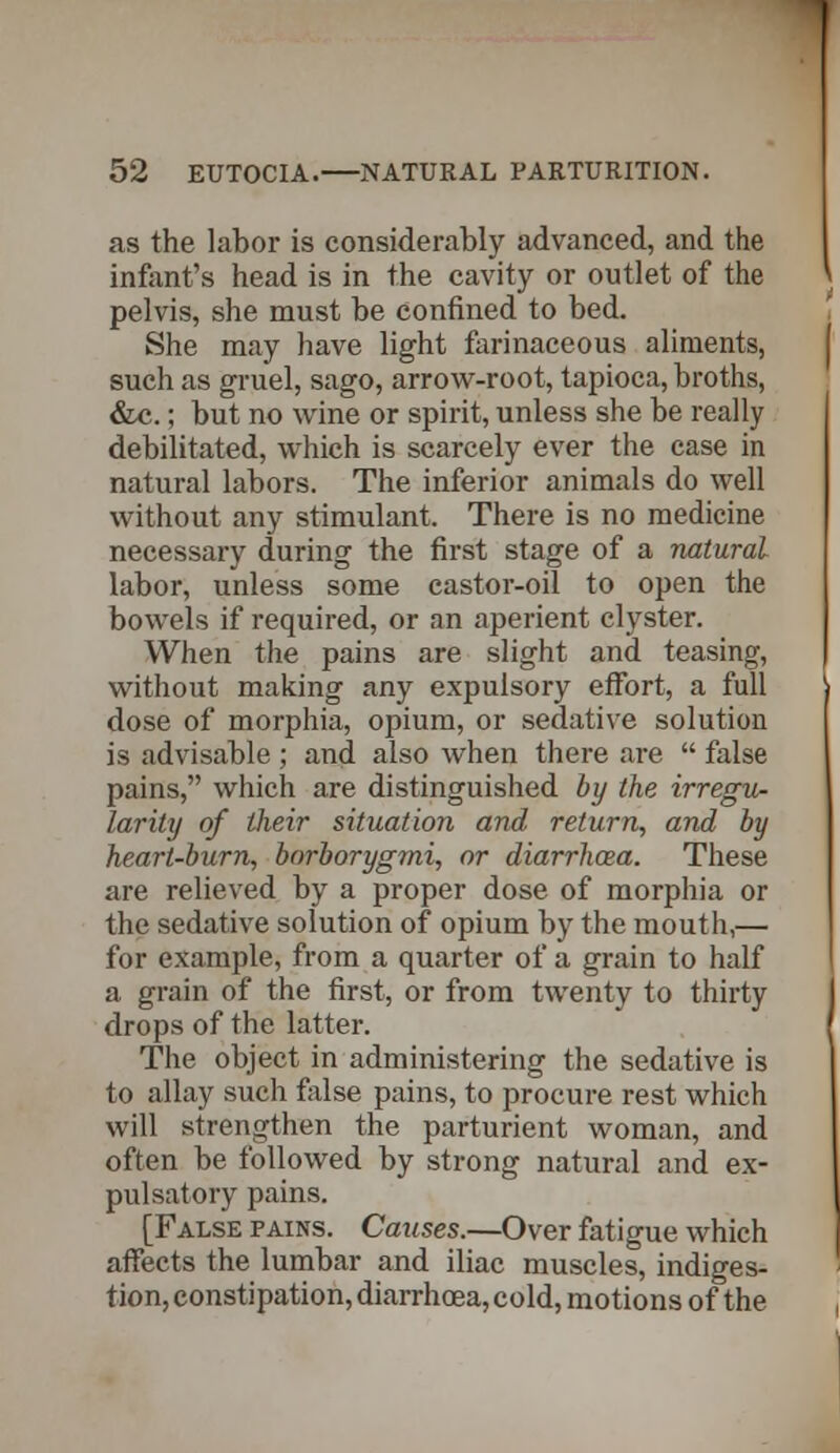 as the labor is considerably advanced, and the infant's head is in the cavity or outlet of the pelvis, she must be confined to bed. She may have light farinaceous aliments, such as gruel, sago, arrow-root, tapioca, broths, &c.; but no wine or spirit, unless she be really debilitated, which is scarcely ever the case in natural labors. The inferior animals do well without any stimulant. There is no medicine necessary during the first stage of a natural labor, unless some castor-oil to open the bowels if required, or an aperient clyster. When the pains are slight and teasing, without making any expulsory effort, a full dose of morphia, opium, or sedative solution is advisable ; and also when there are  false pains, which are distinguished by the irregu- larity of their situation and return, and by heart-burn, borborygmi, or diarrhcea. These are relieved by a proper dose of morphia or the sedative solution of opium by the mouth,— for example, from a quarter of a grain to half a grain of the first, or from twenty to thirty drops of the latter. The object in administering the sedative is to allay such fiilse pains, to procure rest which will strengthen the parturient woman, and often be followed by strong natural and ex- pulsatory pains. [False pains. Causes.—Over fatigue which affects the lumbar and iliac muscles, indiges- tion, constipation, diarrhoea, cold, motions of the