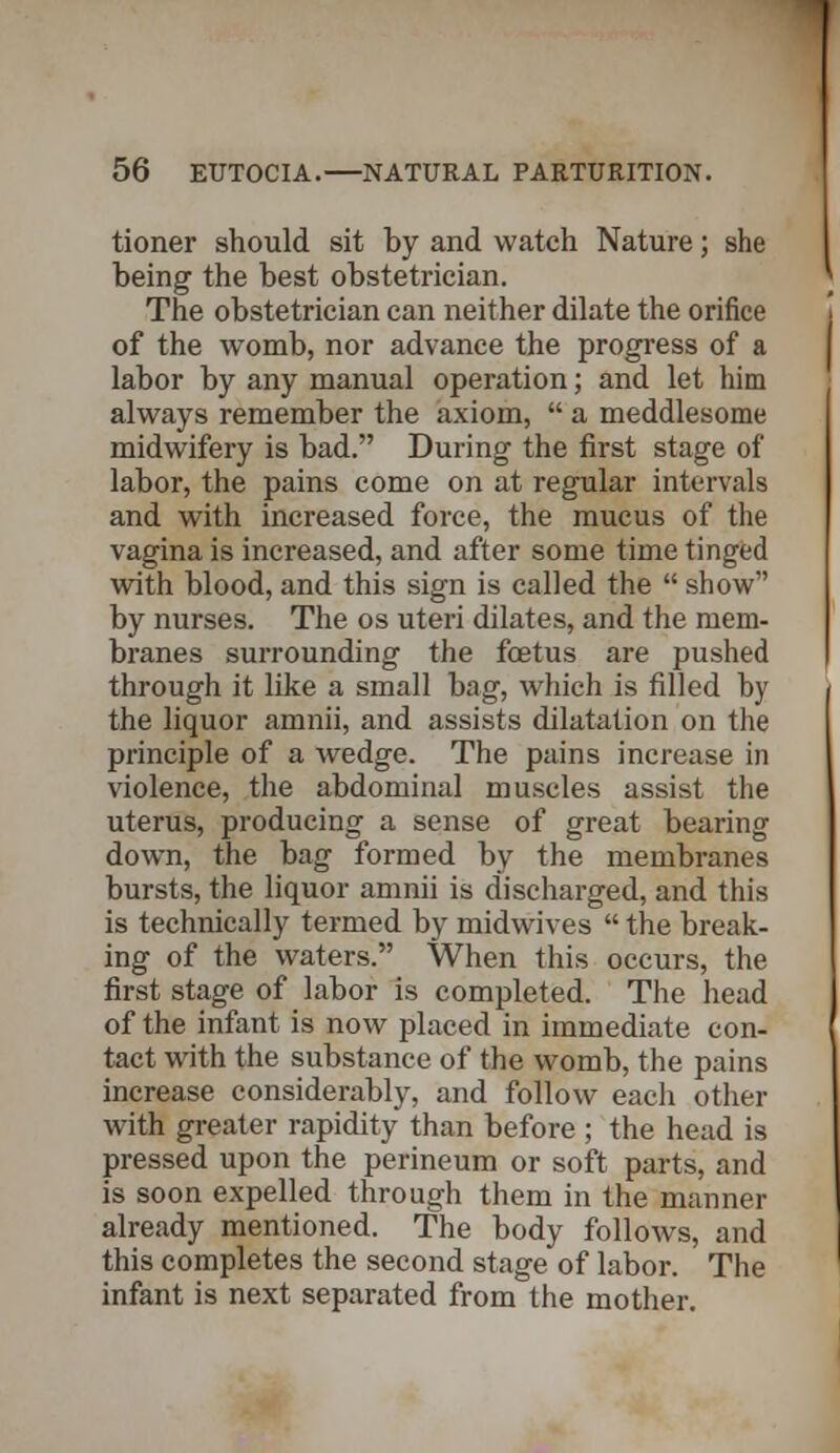 tioner should sit by and watch Nature; she being the best obstetrician. The obstetrician can neither dilate the orifice of the womb, nor advance the progress of a labor by any manual operation; and let him always remember the axiom,  a meddlesome midwifery is bad. During the first stage of labor, the pains come on at regular intervals and with increased force, the mucus of the vagina is increased, and after some time tinged with blood, and this sign is called the  show by nurses. The os uteri dilates, and the mem- branes surrounding the fcetus are pushed through it like a small bag, which is filled by the liquor amnii, and assists dilatation on the principle of a wedge. The pains increase in violence, the abdominal muscles assist the uterus, producing a sense of great bearing down, the bag formed by the membranes bursts, the liquor amnii is discharged, and this is technically termed by midwives  the break- ing of the waters. When this occurs, the first stage of labor is completed. The head of the infant is now placed in immediate con- tact with the substance of the womb, the pains increase considerably, and follow each other with greater rapidity than before ; the head is pressed upon the perineum or soft parts, and is soon expelled through them in the manner already mentioned. The body follows, and this completes the second stage of labor. The infant is next separated from the mother.