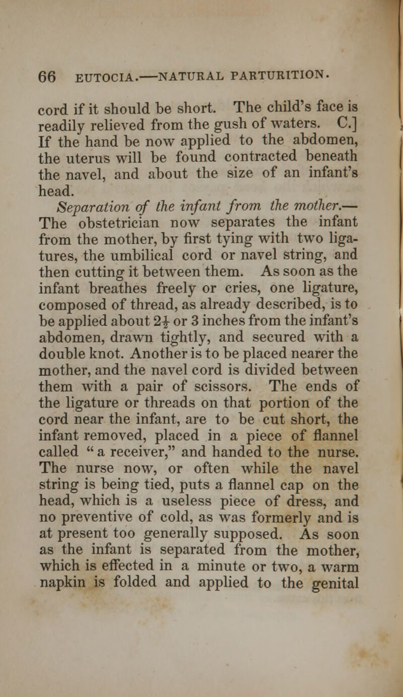 cord if it should be short. The child's face is readily relieved from the gush of waters. C] If the hand be now applied to the abdomen, the uterus will be found contracted beneath the navel, and about the size of an infant's head. Separation of the infant from the mother.— The obstetrician now separates the infant from the mother, by first tying with two liga- tures, the umbilical cord or navel string, and then cutting it between them. As soon as the infant breathes freely or cries, one ligature, composed of thread, as already described, is to be applied about 2£ or 3 inches from the infant's abdomen, drawn tightly, and secured with a double knot. Another is to be placed nearer the mother, and the navel cord is divided between them with a pair of scissors. The ends of the ligature or threads on that portion of the cord near the infant, are to be cut short, the infant removed, placed in a piece of flannel called  a receiver, and handed to the nurse. The nurse now, or often while the navel string is being tied, puts a flannel cap on the head, which is a useless piece of dress, and no preventive of cold, as was formerly and is at present too generally supposed. As soon as the infant is separated from the mother, which is effected in a minute or two, a warm napkin is folded and applied to the genital