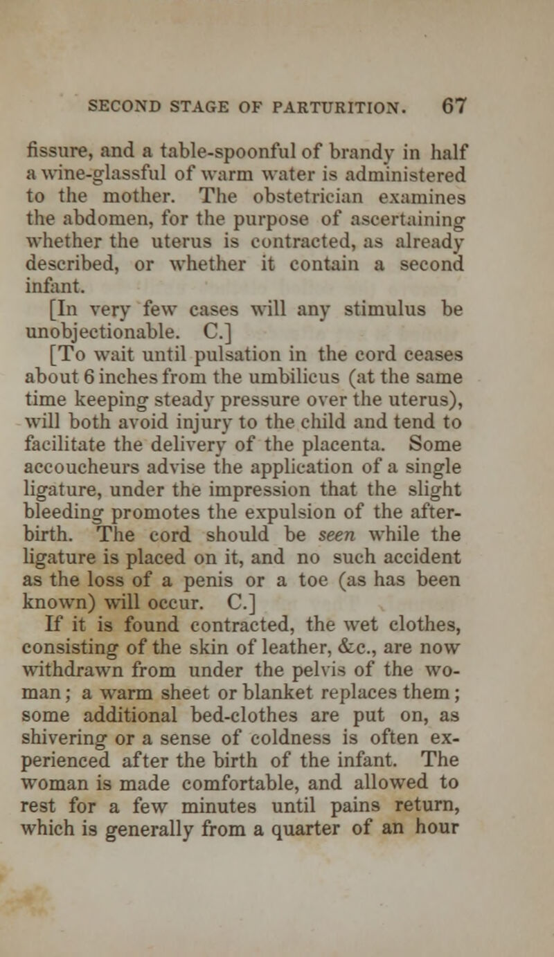 fissure, and a table-spoonful of brandy in half a wine-glassful of warm water is administered to the mother. The obstetrician examines the abdomen, for the purpose of ascertaining whether the uterus is contracted, as already described, or whether it contain a second infant. [In very few cases will any stimulus be unobjectionable. C] [To wait until pulsation in the cord ceases about 6 inches from the umbilicus (at the same time keeping steady pressure over the uterus), will both avoid injury to the child and tend to facilitate the delivery of the placenta. Some accoucheurs advise the application of a single ligature, under the impression that the slight bleeding promotes the expulsion of the after- birth. The cord should be seen while the ligature is placed on it, and no such accident as the loss of a penis or a toe (as has been known) will occur. C] If it is found contracted, the wet clothes, consisting of the skin of leather, ccc, are now withdrawn from under the pelvis of the wo- man ; a warm sheet or blanket replaces them; some additional bed-clothes are put on, as shivering or a sense of coldness is often ex- perienced after the birth of the infant. The woman is made comfortable, and allowed to rest for a few minutes until pains return, which is generally from a quarter of an hour