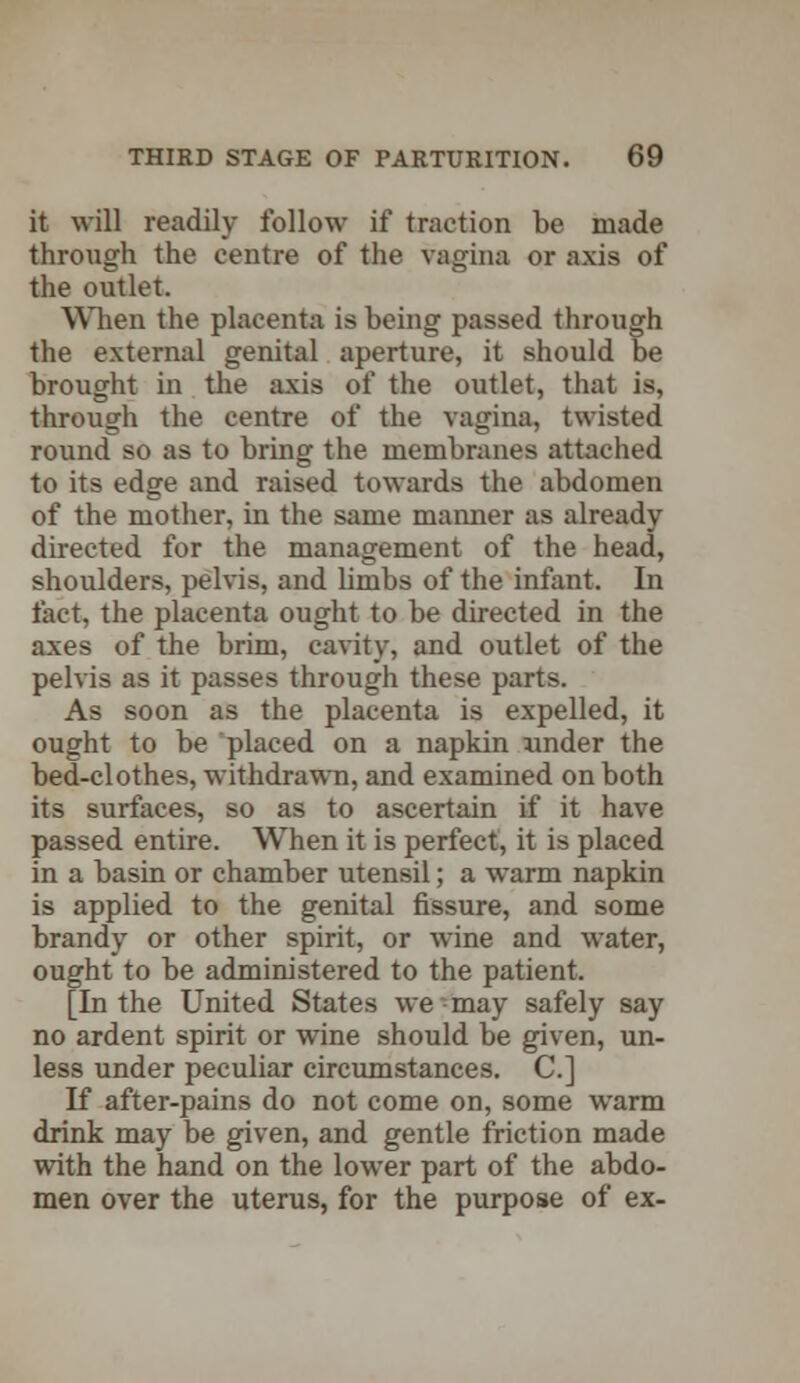 it will readily follow if traction be made through the centre of the vagina or axis of the outlet. When the placenta is being passed through the external genital aperture, it should be brought in the axis of the outlet, that is, through the centre of the vagina, twisted round so as to bring the membranes attached to its edge and raised towards the abdomen of the mother, in the same manner as already directed for the management of the head, shoulders, pelvis, and limbs of the infant. In fact, the placenta ought to be directed in the axes of the brim, cavity, and outlet of the pelvis as it passes through these parts. As soon as the placenta is expelled, it ought to be placed on a napkin under the bed-clothes, withdrawn, and examined on both its surfaces, so as to ascertain if it have passed entire. When it is perfect, it is placed in a basin or chamber utensil; a warm napkin is applied to the genital fissure, and some brandy or other spirit, or wine and water, ought to be administered to the patient. [In the United States we-may safely say no ardent spirit or wine should be given, un- less under peculiar circumstances. C] If after-pains do not come on, some warm drink may be given, and gentle friction made with the hand on the lower part of the abdo- men over the uterus, for the purpose of ex-