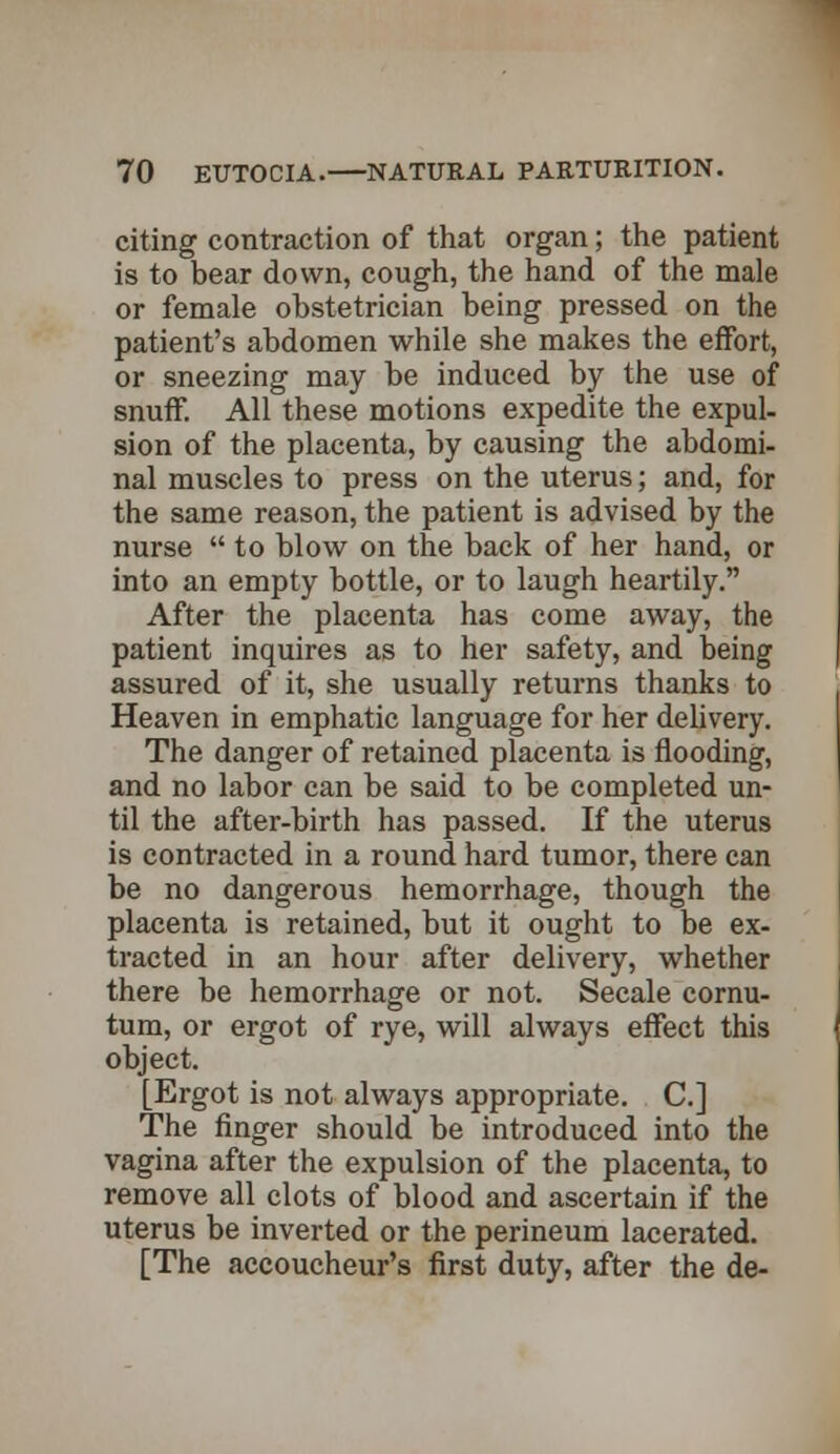 citing contraction of that organ; the patient is to bear down, cough, the hand of the male or female obstetrician being pressed on the patient's abdomen while she makes the effort, or sneezing may be induced by the use of snuff. All these motions expedite the expul- sion of the placenta, by causing the abdomi- nal muscles to press on the uterus; and, for the same reason, the patient is advised by the nurse  to blow on the back of her hand, or into an empty bottle, or to laugh heartily. After the placenta has come away, the patient inquires as to her safety, and being assured of it, she usually returns thanks to Heaven in emphatic language for her delivery. The danger of retained placenta is flooding, and no labor can be said to be completed un- til the after-birth has passed. If the uterus is contracted in a round hard tumor, there can be no dangerous hemorrhage, though the placenta is retained, but it ought to be ex- tracted in an hour after delivery, whether there be hemorrhage or not. Secale cornu- tum, or ergot of rye, will always effect this object. [Ergot is not always appropriate. C] The finger should be introduced into the vagina after the expulsion of the placenta, to remove all clots of blood and ascertain if the uterus be inverted or the perineum lacerated. [The accoucheur's first duty, after the de-