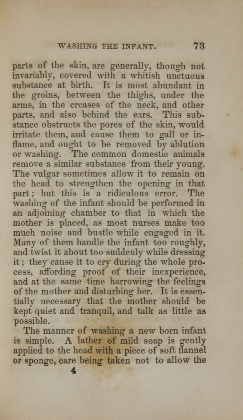 parts of the skin, are generally, though not invariably, covered with a whitish unctuous substance at birth. It is most abundant in the groins, between the thighs, under the arms, in the creases of the neck, and other parts, and also behind the ears. This sub- stance obstructs the pores of the skin, would irritate them, and cause them to gall or in- flame, and ought to be removed by ablution or washing. The common domestic animals remove a similar substance from their young. The vulgar sometimes allow it to remain on the head to strengthen the opening in that part; but this is a ridiculous error. The washing of the infant should be performed in an adjoining chamber to that in which the mother is placed, as most nurses make too much noise and bustle while engaged in it. Many of them handle the infant too roughly, and twist it about too suddenly while dressing it; they cause it to cry during the whole pro- cess, affording proof of their inexperience, and at the same time harrowing the feelings of the mother and disturbing her. It is essen- tially necessary that the mother should be kept quiet and tranquil, and talk as little as possible. The manner of washing a new born infant is simple. A lather of mild soap is gently applied to the head with a piece of soft flannel or sponge, care being taken not to allow the 4