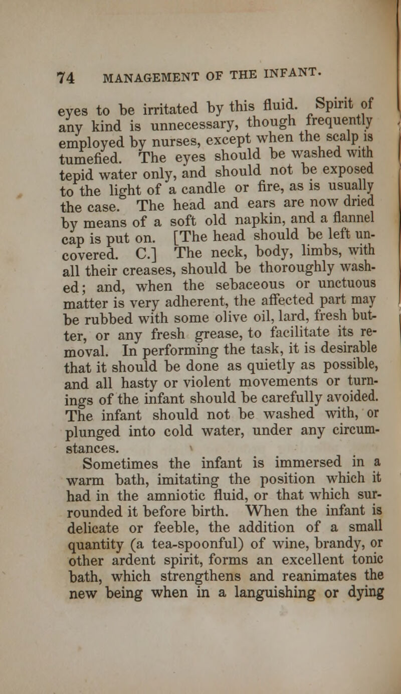 eyes to be irritated by this fluid. Spirit of any kind is unnecessary, though frequently employed hy nurses, except when the scalp is tumefied. The eyes should he washed with tepid water only, and should not be exposed to the light of a candle or fire, as is usually the case. The head and ears are now dried by means of a soft old napkin, and a flannel cap is put on. [The head should be left un- covered. C] The neck, body, limbs, with all their creases, should be thoroughly wash- ed; and, when the sebaceous or unctuous matter is very adherent, the affected part may be rubbed with some olive oil, lard, fresh but- ter, or any fresh grease, to facilitate its re- moval. In performing the task, it is desirable that it should be done as quietly as possible, and all hasty or violent movements or turn- ings of the infant should be carefully avoided. The infant should not be washed with, or plunged into cold water, under any circum- stances. Sometimes the infant is immersed in a warm bath, imitating the position which it had in the amniotic fluid, or that which sur- rounded it before birth. When the infant is delicate or feeble, the addition of a small quantity (a tea-spoonful) of wine, brandy, or other ardent spirit, forms an excellent tonic bath, which strengthens and reanimates the new being when in a languishing or dying