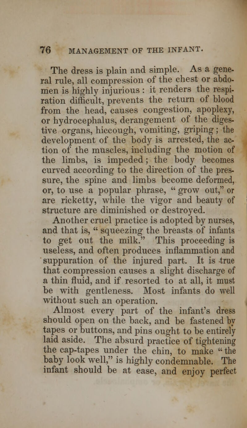 The dress is plain and simple. As a gene- ral rule, all compression of the chest or abdo- men is highly injurious : it renders the respi- ration difficult, prevents the return of blood from the head, causes congestion, apoplexy, or hydrocephalus, derangement of the diges- tive organs, hiccough, vomiting, griping; the development of the body is arrested, the ac- tion of the muscles, including the motion of the limbs, is impeded; the body becomes curved according to the direction of the pres- sure, the spine and limbs become deformed, or, to use a popular phrase,  grow out, or are ricketty, while the vigor and beauty of structure are diminished or destroyed. Another cruel practice is adopted by nurses, and that is,  squeezing the breasts of infants to get out the milk. This proceeding is useless, and often produces inflammation and suppuration of the injured part. It is true that compression causes a slight discharge of a thin fluid, and if resorted to at all, it must be with gentleness. Most infants do well without such an operation. Almost every part of the infant's dress should open on the back, and be fastened by tapes or buttons, and pins ought to be entirely laid aside. The absurd practice of tightening the cap-tapes under the chin, to make  the baby look well, is highly condemnable. The infant should be at ease, and enjoy perfect