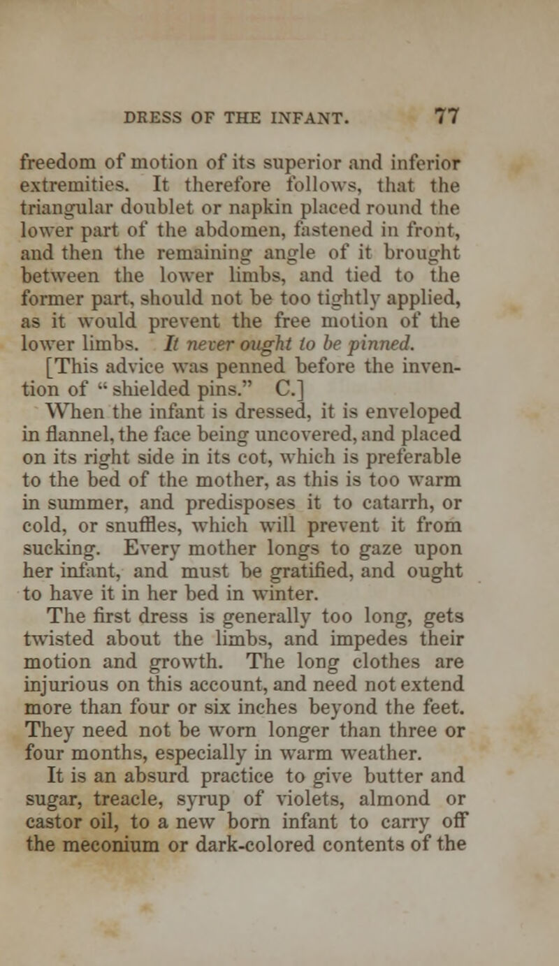 freedom of motion of its superior and inferior extremities. It therefore follows, that the triangular doublet or napkin placed round the lower part of the abdomen, fastened in front, and then the remaining angle of it brought between the lower limbs, and tied to the former part, should not be too tightly applied, as it would prevent the free motion of the lower limbs. It never ought to be pinned. [This advice was penned before the inven- tion of  shielded pins. C] When the infant is dressed, it is enveloped in flannel, the face being uncovered, and placed on its right side in its cot, which is preferable to the bed of the mother, as this is too warm in summer, and predisposes it to catarrh, or cold, or snuffles, which will prevent it from sucking. Every mother longs to gaze upon her infant, and must be gratified, and ought to have it in her bed in winter. The first dress is generally too long, gets twisted about the limbs, and impedes their motion and growth. The long clothes are injurious on this account, and need not extend more than four or six inches beyond the feet. They need not be worn longer than three or four months, especially in warm weather. It is an absurd practice to give butter and sugar, treacle, syrup of violets, almond or castor oil, to a new born infant to carry off the meconium or dark-colored contents of the