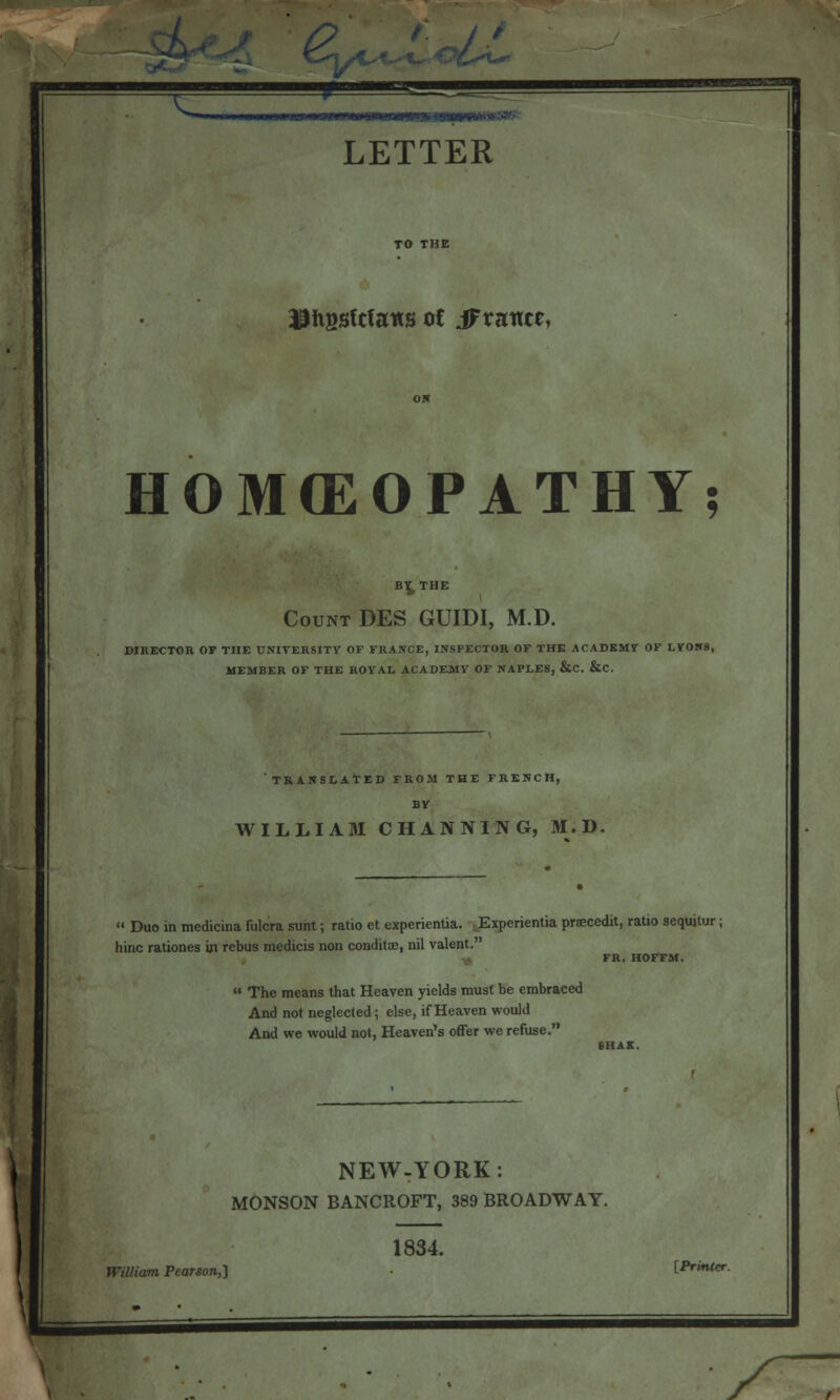 Jlhgsfcfans ot iFrance, HOMEOPATHY; BY^THE Count DES GUIDI, M.D. DIRECTOR OF THE UNIVERSITY OF FRANCE, INSPECTOR OF THE ACADEMY OF LYONS, MEMBER OF THE ROYAL ACADEMY OF NAPLES, &C. &C. TRANSLATED FROM THE FRENCH, BY WILLIAM CHANNING, M.D. » Duo in mcdicina fulcra sunt; ratio et experientia. Experientia priEcedit, ratio sequitur; hinc rationes in rebus medicis non conditoo, nil valent. FR. HOFFM.  The means that Heaven yields must be embraced And not neglected; else, if Heaven would And we would not, Heaven's offer we refuse. NEW-YORK: MONSON BANCROFT, 389 BROADWAY. 1834. William Pearson,] [Printer.