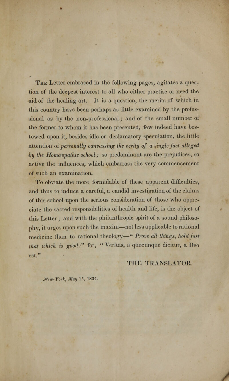 tion of the deepest interest to all who either practise or need the aid of the healing art. It is a question, the merits of which in this country have been perhaps as little examined by the profes- sional as by the non-professional; and of the small number of the former to whom it has been presented, few indeed have bes- towed upon it, besides idle or declamatory speculation, the little attention of personally canvassing the verity of a single fact alleged by the Homoeopathic school; so predominant are the prejudices, so active the influences, which embarrass the very commencement of such an examination. To obviate the more formidable of these apparent difficulties, and thus to induce a careful, a candid investigation of the claims of this school upon the serious consideration of those who appre- ciate the sacred responsibilities of health and life, is the object of this Letter ; and with the philanthropic spirit of a sound philoso- phy, it urges upon such the maxim—not less applicable to rational medicine than to rational theology— Prove all things, holdfast that xchich is good: for, Veritas, a quocunque dicitur, a Deo est. THE TRANSLATOR. Mio-York, May 15, 1834.