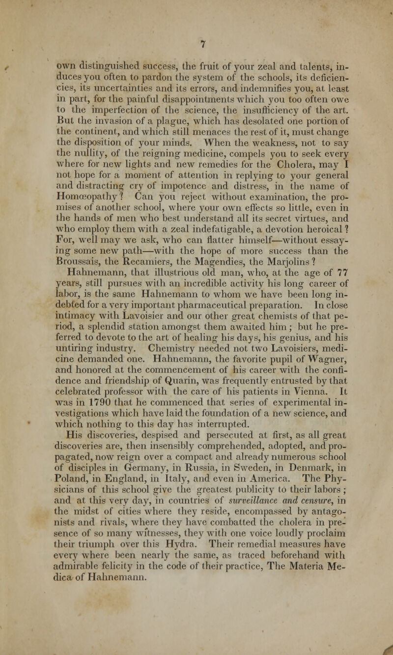 own distinguished success, the fruit of your zeal and talents, in- duces you often to pardon the system of the schools, its deficien- cies, its uncertainties and its errors, and indemnifies you, at least in part, for the painful disappointments which you too often owe to the imperfection of the science, the insufficiency of the art. But the invasion of a plague, which has desolated one portion of the continent, and which still menaces the rest of it, must change the disposition of your minds. When the weakness, not to say the nullity, of the reigning medicine, compels you to seek every where for new lights and new remedies for the Cholera, may I not hope for a moment of attention in replying to your general and distracting cry of impotence and distress, in the name of Homoeopathy 1 Can you reject without examination, the pro- mises of another school, where your own effects so little, even in the hands of men who best understand all its secret virtues, and who employ them with a zeal indefatigable, a devotion heroical 1 For, well may we ask, who can flatter himself—without essay- ing some new path—with the hope of more success than the Broussais, the Recamiers, the Magendies, the Marjolins 1 Hahnemann, that illustrious old man, who, at the age of 77 years, still pursues with an incredible activity his long career of labor, is the same Hahnemann to whom we have been long in- debted for a very important pharmaceutical preparation. In close intimacy with Lavoisier and our other great chemists of that pe- riod, a splendid station amongst them awaited him ; but he pre- ferred to devote to the art of healing his days, his genius, and his untiring industry. Chemistry needed not two Lavoisiers, medi- cine demanded one. Hahnemann, the favorite pupil of Wagner, and honored at the commencement of his career with the confi- dence and friendship of Quarin, was frequently entrusted by that celebrated professor with the care of his patients in Vienna. It was in 1790 that he commenced that series of experimental in- vestigations which have laid the foundation of a new science, and which nothing to this day has interrupted. His discoveries, despised and persecuted at first, as all great discoveries are, then insensibly comprehended, adopted, and pro- pagated, now reign over a compact and already numerous school of disciples in Germany, in Russia, in Sweden, in Denmark, in Poland, in England, in Italy, and even in America. The Phy- sicians of this school give the greatest publicity to their labors ; and at this very day, in countries of surveillance and censure, in the midst of cities where they reside, encompassed by antago- nists and rivals, where they have combatted the cholera in pre- sence of so many witnesses, they with one voice loudly proclaim their triumph over this Hydra. Their remedial measures have every where been nearly the same, as traced beforehand with admirable felicity in the code of their practice, The Materia Me- dica of Hahnemann.