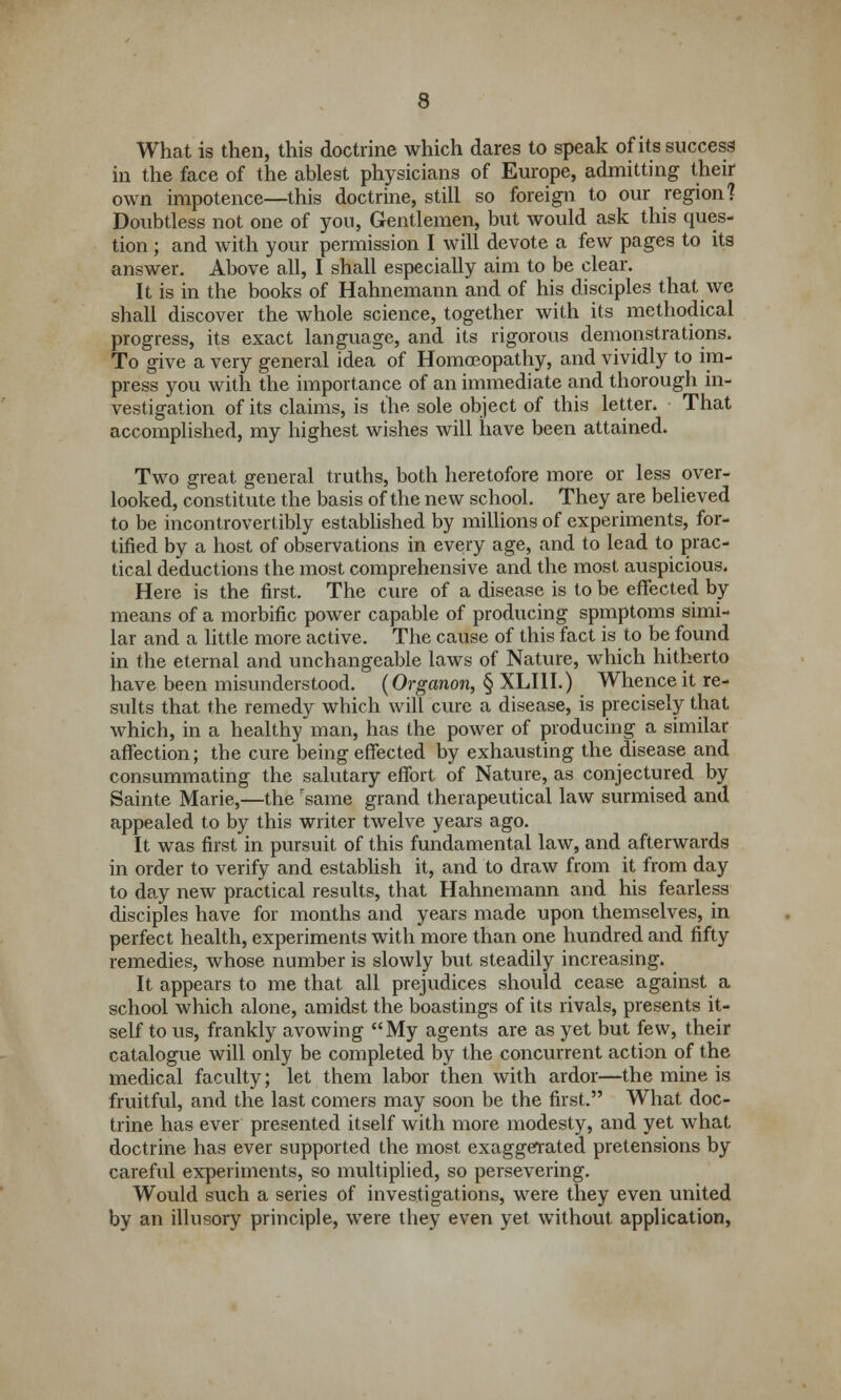 What is then, this doctrine which dares to speak of its success in the face of the ablest physicians of Europe, admitting their own impotence—this doctrine, still so foreign to our region? Doubtless not one of you, Gentlemen, but would ask this ques- tion ; and with your permission I will devote a few pages to its answer. Above all, I shall especially aim to be clear. It is in the books of Hahnemann and of his disciples that we shall discover the whole science, together with its methodical progress, its exact language, and its rigorous demonstrations. To give a very general idea of Homoeopathy, and vividly to im- press you with the importance of an immediate and thorough in- vestigation of its claims, is the sole object of this letter, That accomplished, my highest wishes will have been attained. Two great general truths, both heretofore more or less over- looked, constitute the basis of the new school. They are believed to be incontrovertibly established by millions of experiments, for- tified by a host of observations in every age, and to lead to prac- tical deductions the most comprehensive and the most auspicious. Here is the first. The cure of a disease is to be effected by means of a morbific power capable of producing spmptoms simi- lar and a little more active. The cause of this fact is to be found in the eternal and unchangeable laws of Nature, which hitherto have been misunderstood. (Organon, § XLIII.) Whence it re- sults that the remedy which will cure a disease, is precisely that which, in a healthy man, has the power of producing a similar affection; the cure being effected by exhausting the disease and consummating the salutary effort of Nature, as conjectured by Sainte Marie,—the same grand therapeutical law surmised and appealed to by this writer twelve years ago. It was first in pursuit of this fundamental law, and afterwards in order to verify and establish it, and to draw from it from day to day new practical results, that Hahnemann and his fearless disciples have for months and years made upon themselves, in perfect health, experiments with more than one hundred and fifty remedies, whose number is slowly but steadily increasing. It appears to me that all prejudices should cease against a school which alone, amidst the boastings of its rivals, presents it- self to us, frankly avowing My agents are as yet but few, their catalogue will only be completed by the concurrent action of the medical faculty; let them labor then with ardor—the mine is fruitful, and the last comers may soon be the first. What doc- trine has ever presented itself with more modesty, and yet what doctrine has ever supported the most exaggerated pretensions by careful experiments, so multiplied, so persevering. Would such a series of investigations, were they even united by an illusory principle, were they even yet without application,