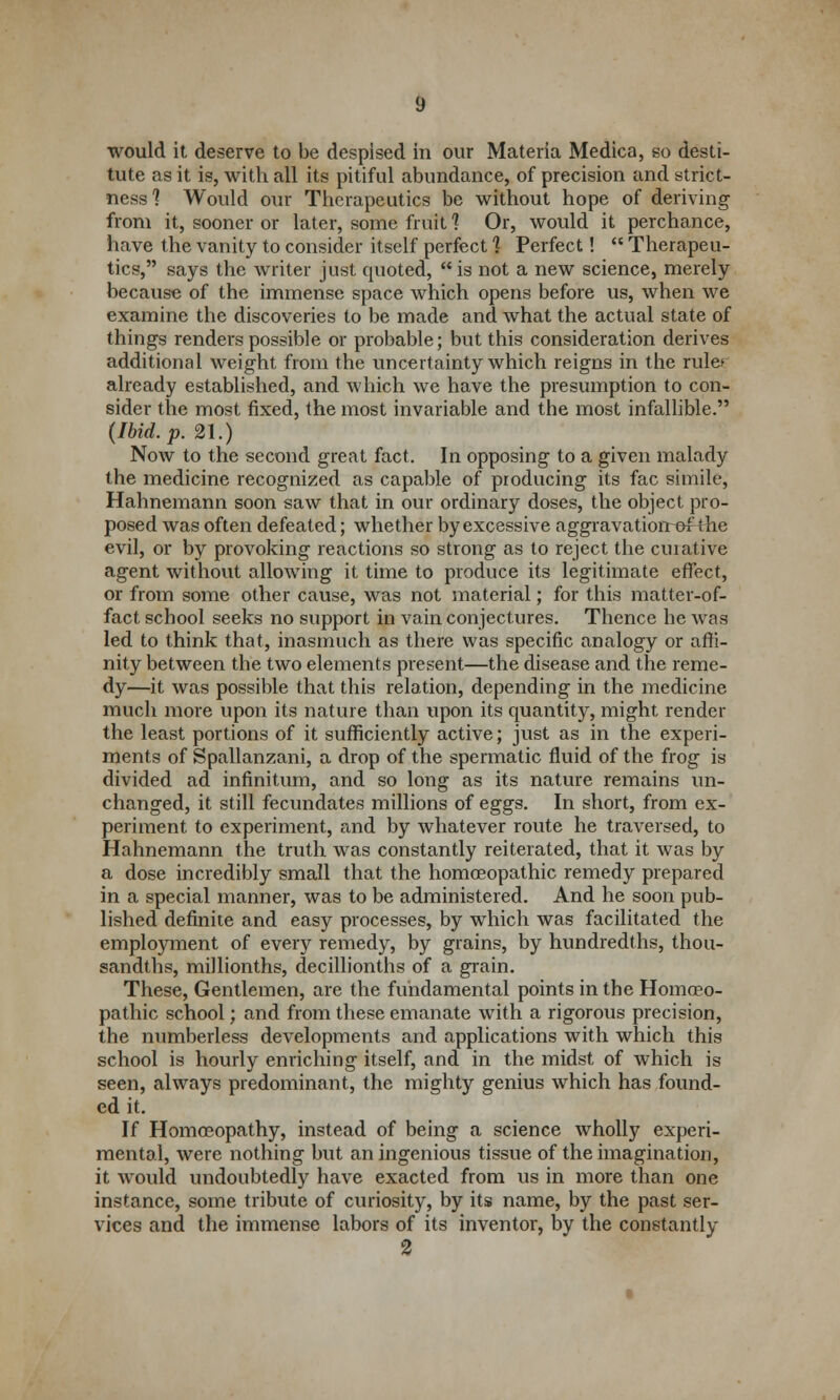 would it deserve to be despised in our Materia Medica, so desti- tute as it is, with all its pitiful abundance, of precision and strict- ness'? Would our Therapeutics be without hope of deriving from it, sooner or later, some fruit 1 Or, would it perchance, have the vanity to consider itself perfect ] Perfect!  Therapeu- tics, says the writer just quoted,  is not a new science, merely because of the immense space which opens before us, when we examine the discoveries to be made and what the actual state of things renders possible or probable; but this consideration derives additional weight from the uncertainty which reigns in the rule* already established, and which we have the presumption to con- sider the most fixed, the most invariable and the most infallible. (Ibid. p. 21.) Now to the second great fact. In opposing to a given malady the medicine recognized as capable of producing its fac simile, Hahnemann soon saw that in our ordinary doses, the object pro- posed was often defeated; whether by excessive aggravatiorrof the evil, or by provoking reactions so strong as to reject the curative agent without allowing it time to produce its legitimate effect, or from some other cause, was not material; for this matter-of- fact school seeks no support in vain conjectures. Thence he was led to think that, inasmuch as there was specific analogy or affi- nity between the two elements present—the disease and the reme- dy—it was possible that this relation, depending in the medicine much more upon its nature than upon its quantity, might render the least portions of it sufficiently active; just as in the experi- ments of Spallanzani, a drop of the spermatic fluid of the frog is divided ad infinitum, and so long as its nature remains un- changed, it still fecundates millions of eggs. In short, from ex- periment to experiment, and by whatever route he traversed, to Hahnemann the truth was constantly reiterated, that it was by a dose incredibly small that the homoeopathic remedy prepared in a special manner, was to be administered. And he soon pub- lished definite and easy processes, by which was facilitated the employment of every remedy, by grains, by hundredths, thou- sandths, millionths, decillionths of a grain. These, Gentlemen, are the fundamental points in the Homoeo- pathic school; and from these emanate with a rigorous precision, the numberless developments and applications with which this school is hourly enriching itself, and in the midst of which is seen, always predominant, the mighty genius which has found- ed it. If Homoeopathy, instead of being a science wholly experi- mental, were nothing but an ingenious tissue of the imagination, it would undoubtedly have exacted from us in more than one instance, some tribute of curiosity, by its name, by the past ser- vices and the immense labors of its inventor, by the constantly 2