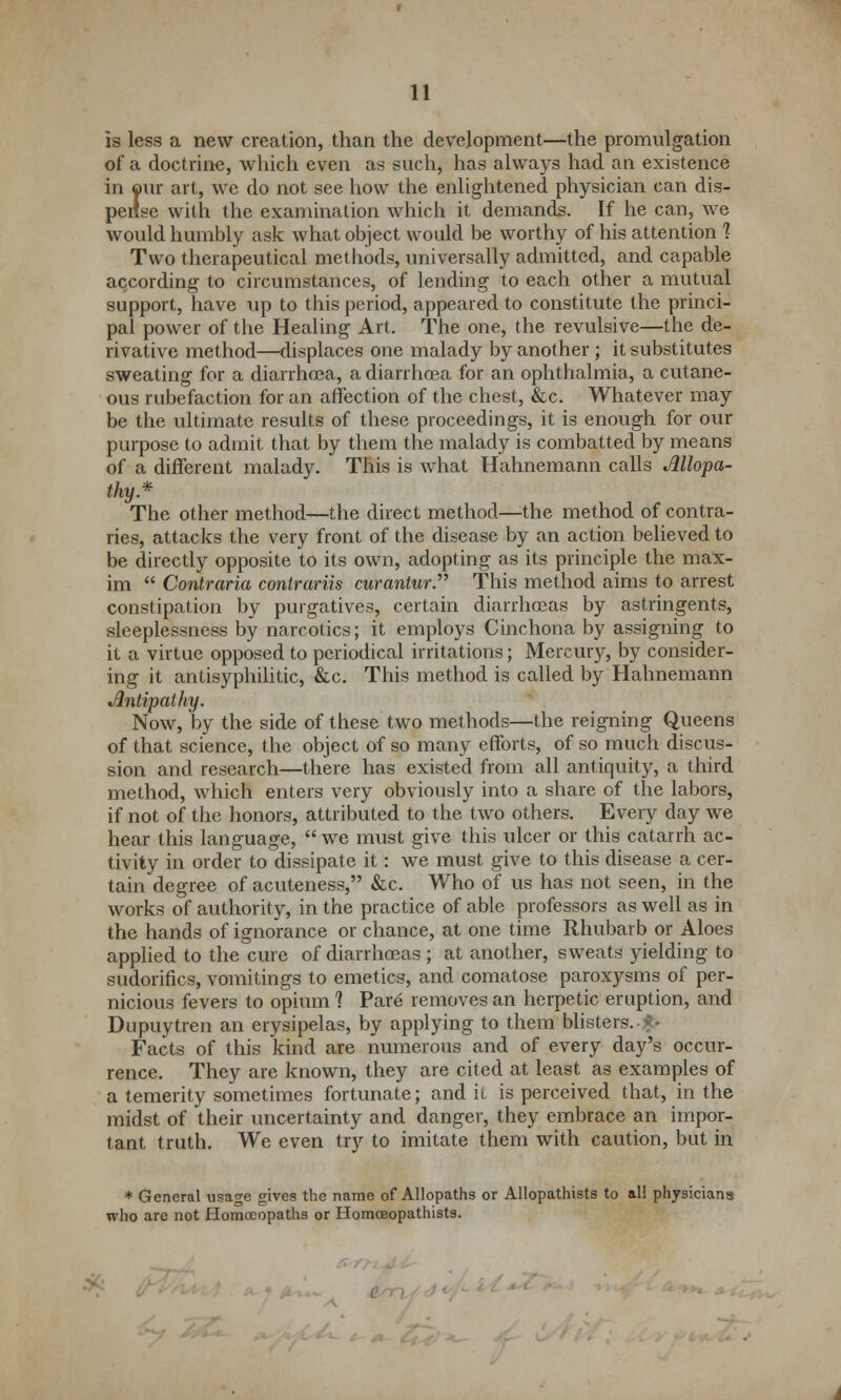 is less a new creation, than the development—the promulgation of a doctrine, which even as such, has always had an existence in our art, we do not see how the enlightened physician can dis- pense with the examination which it demands. If he can, we would humbly ask what object would be worthy of his attention % Two therapeutical methods, universally admitted, and capable according to circumstances, of lending to each other a mutual support, have up to this period, appeared to constitute the princi- pal power of the Healing Art. The one, the revulsive—the de- rivative method—displaces one malady by another ; it substitutes sweating for a diarrhoea, a diarrhoea for an ophthalmia, a cutane- ous rubefaction for an affection of the chest, &c. Whatever may be the ultimate results of these proceedings, it is enough for our purpose to admit that by them the malady is combatted by means of a different malady. This is what Hahnemann calls Allopa- thy* The other method—the direct method—the method of contra- ries, attacks the very front of the disease by an action believed to be directly opposite to its own, adopting as its principle the max- im  Contraria contrariis curanlur. This method aims to arrest constipation by purgatives, certain diarrhoeas by astringents, sleeplessness by narcotics; it employs Cinchona by assigning to it a virtue opposed to periodical irritations; Mercury, by consider- ing it antisyphilitic, &c. This method is called by Hahnemann Antipathy. Now, by the side of these two methods—the reigning Queens of that science, the object of so many efforts, of so much discus- sion and research—there has existed from all antiquity, a third method, which enters very obviously into a share of the labors, if not of the honors, attributed to the two others. Every day we hear this language,  we must give this ulcer or this catarrh ac- tivity in order to dissipate it: we must give to this disease a cer- tain degree of acuteness, &c. Who of us has not seen, in the works of authority, in the practice of able professors as well as in the hands of ignorance or chance, at one time Rhubarb or Aloes applied to the cure of diarrhoeas ; at another, sweats yielding to sudorifics, vomitings to emetics, and comatose paroxysms of per- nicious fevers to opium ] Pare removes an herpetic eruption, and Dupuytren an erysipelas, by applying to them blisters. ■£• Facts of this kind are numerous and of every day's occur- rence. They are known, they are cited at least as examples of a temerity sometimes fortunate; and it is perceived that, in the midst of their uncertainty and danger, they embrace an impor- tant truth. We even try to imitate them with caution, but in * General usage gives the name of Allopaths or Allopathists to all physicians who are not Homoeopaths or Homceopathists. >