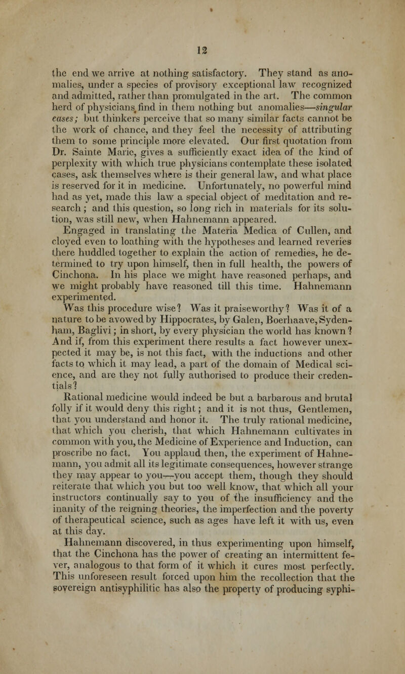 the end we arrive at nothing satisfactory. They stand as ano- malies, under a species of provisory exceptional law recognized and admitted, rather than promulgated in the art. The common herd of physicians.find in them nothing but anomalies—singular cases; but thinkers perceive that so many similar facts cannot be the work of chance, and they feel the necessity of attributing them to some principle more elevated. Our first quotation from Dr. Sainte Marie, gives a sufficiently exact idea of the kind of perplexity with which true physicians contemplate these isolated cases, ask themselves where is their general law, and what place is reserved for it in medicine. Unfortunately, no powerful mind had as yet, made this law a special object of meditation and re- search ; and this question, so long rich in materials for its solu- tion, was still new, when Hahnemann appeared. Engaged in translating the Materia Medica of Cullen, and cloyed even to loathing with the hypotheses and learned reveries there huddled together to explain the action of remedies, he de- termined to try upon himself, then in full health, the powers of Cinchona. In his place we might have reasoned perhaps, and We might probably have reasoned till this time. Hahnemann experimented. Was this procedure wise] Was it praiseworthy'? Was it of a nature to be avowed by Hippocrates, by Galen, Boerhaave, Syden- ham, Baglivi; in short, by every physician the world has known 1 And if, from this experiment there results a fact however unex- pected it may be, is not this fact, with the inductions and other facts to which it may lead, a part of the domain of Medical sci- ence, and are they not fully authorised to produce their creden- tials? Rational medicine would indeed be but a barbarous and brutal folly if it would deny this right; and it is not thus, Gentlemen, that you understand and honor it. The truly rational medicine, that which you cherish, that which Hahnemann cultivates in common with you, the Medicine of Experience and Induction, can proscribe no fact. You applaud then, the experiment of Hahne- mann, you admit all its legitimate consequences, however strange they may appear to you—you accept them, though they should reiterate that which you but too well know, that which all your instructors continually say to you of the insufficiency and the inanity of the reigning theories, the imperfection and the poverty of therapeutical science, such as ages have left it with us, even at this day. Hahnemann discovered, in thus experimenting upon himself, that the Cinchona has the power of creating an intermittent fe- ver, analogous to that form of it which it cures most perfectly. This unforeseen result forced upon him the recollection that the sovereign antisyphilitic has also the property of producing syphi-